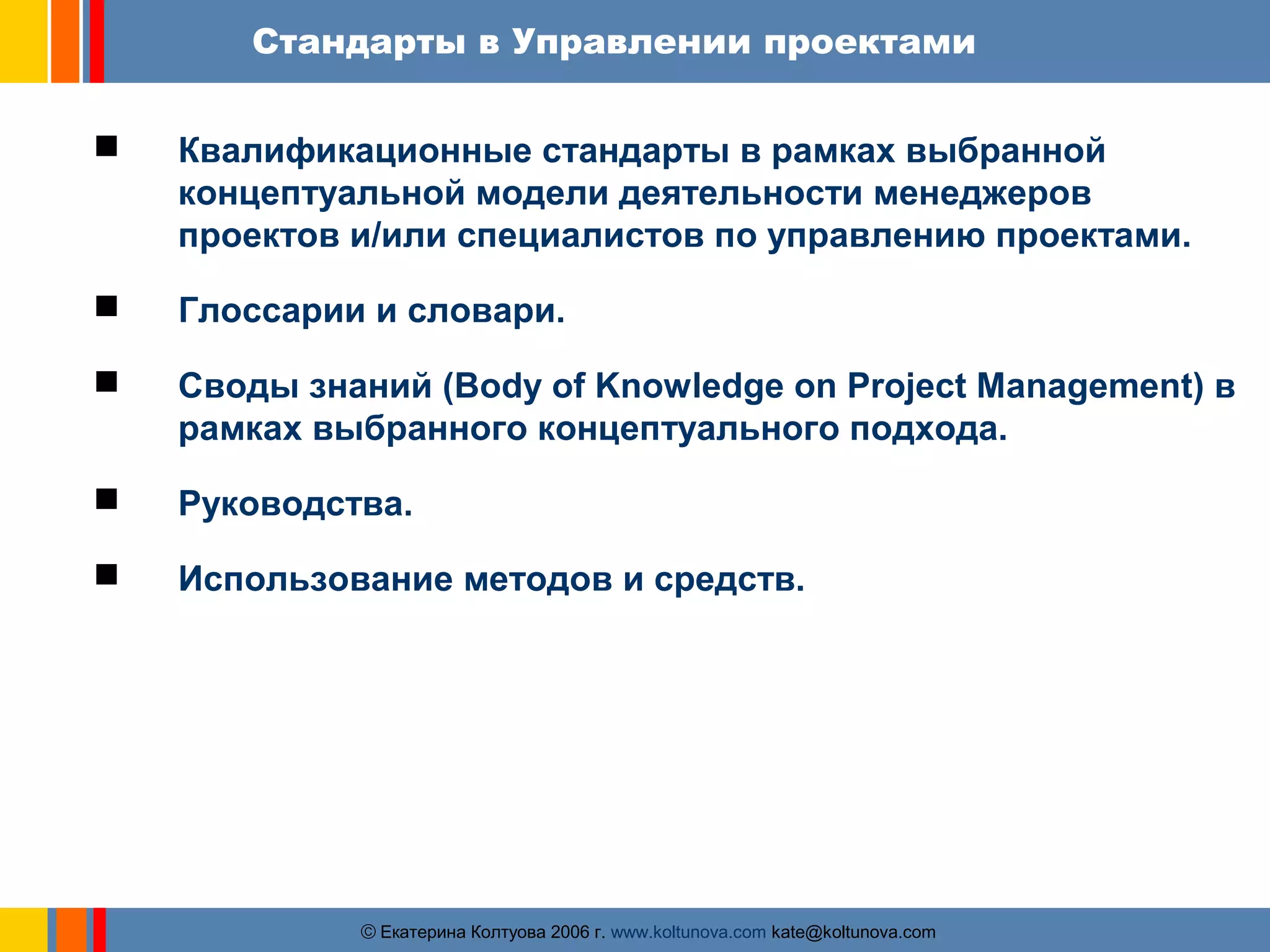 Стандарты в Управлении проектами 
 Квалификационные стандарты в рамках выбранной 
концептуальной модели деятельности менеджеров 
проектов и/или специалистов по управлению проектами. 
 Глоссарии и словари. 
 Своды знаний (Body of Knowledge on Project Management) в 
рамках выбранного концептуального подхода. 
 Руководства. 
 Использование методов и средств. 
ãЕкатерина Колтуова 2006 г. www.koltunova.com kate@koltunova.com 
 