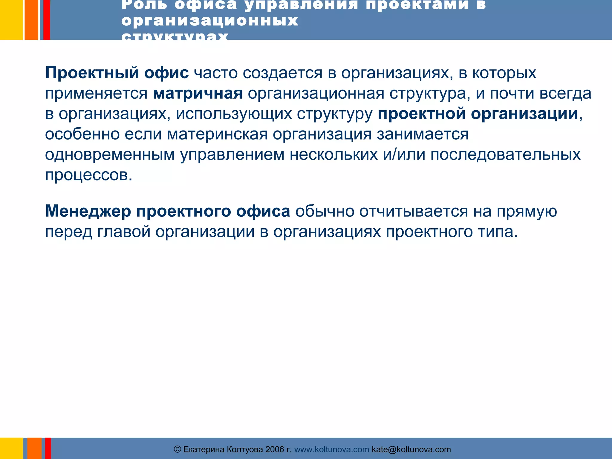 Роль офиса управления проектами в 
организационных 
структурах 
Проектный офис часто создается в организациях, в которых 
применяется матричная организационная структура, и почти всегда 
в организациях, использующих структуру проектной организации, 
особенно если материнская организация занимается 
одновременным управлением нескольких и/или последовательных 
процессов. 
Менеджер проектного офиса обычно отчитывается на прямую 
перед главой организации в организациях проектного типа. 
ãЕкатерина Колтуова 2006 г. www.koltunova.com kate@koltunova.com 
 
