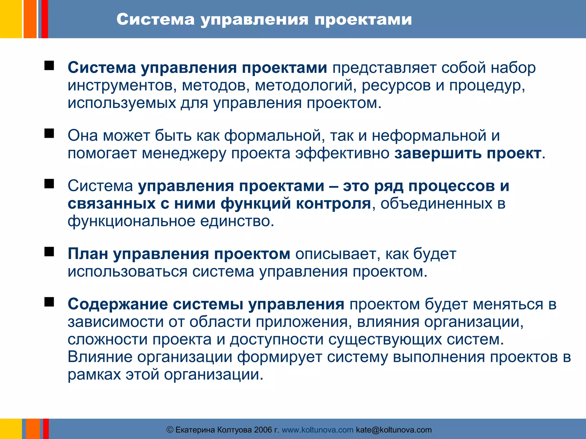 Система управления проектами 
 Система управления проектами представляет собой набор 
инструментов, методов, методологий, ресурсов и процедур, 
используемых для управления проектом. 
 Она может быть как формальной, так и неформальной и 
помогает менеджеру проекта эффективно завершить проект. 
 Система управления проектами – это ряд процессов и 
связанных с ними функций контроля, объединенных в 
функциональное единство. 
 План управления проектом описывает, как будет 
использоваться система управления проектом. 
 Содержание системы управления проектом будет меняться в 
зависимости от области приложения, влияния организации, 
сложности проекта и доступности существующих систем. 
Влияние организации формирует систему выполнения проектов в 
рамках этой организации. 
ãЕкатерина Колтуова 2006 г. www.koltunova.com kate@koltunova.com 
 