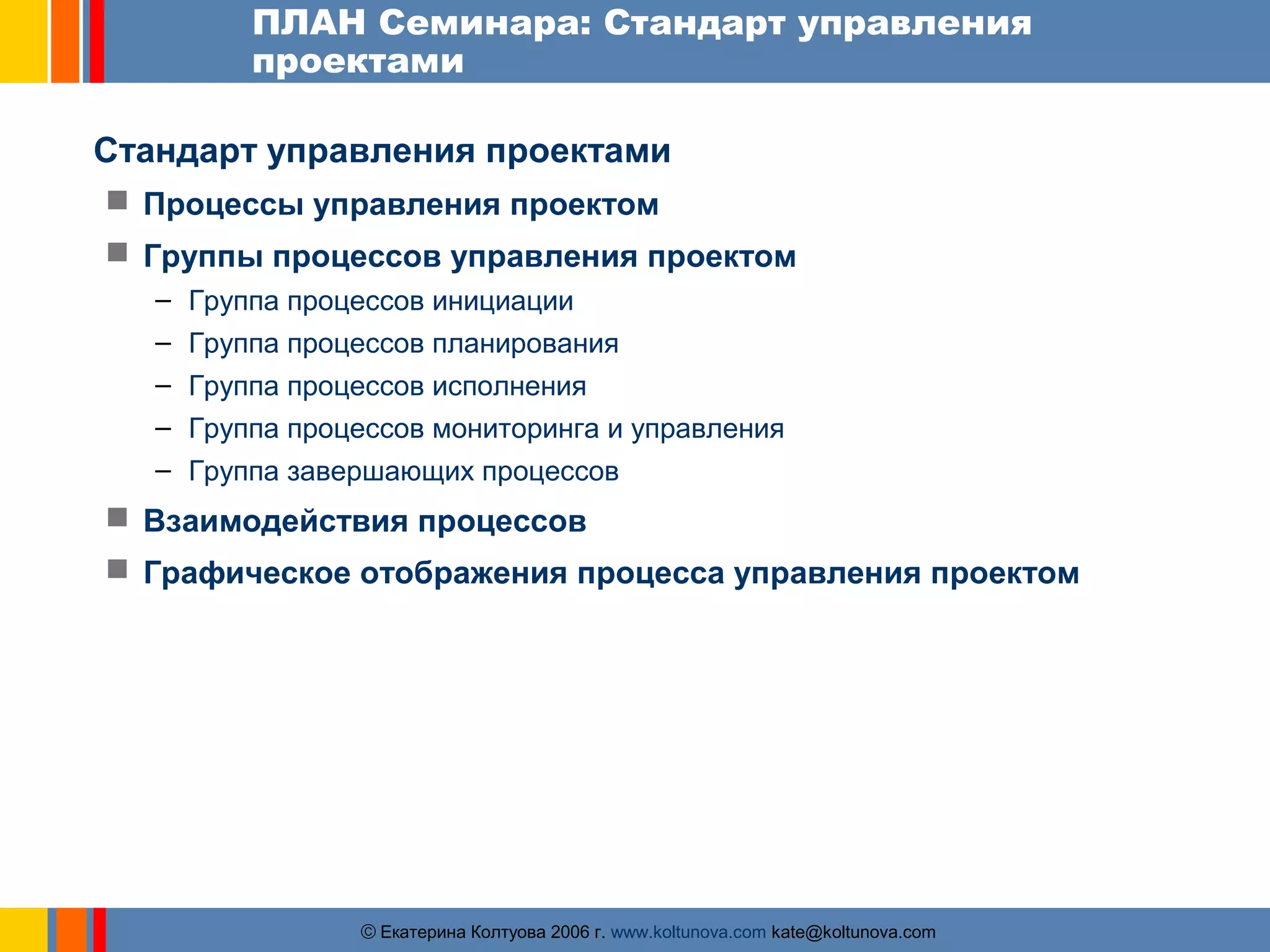 ПЛАН Семинара: Стандарт управления 
проектами 
Стандарт управления проектами 
 Процессы управления проектом 
 Группы процессов управления проектом 
– Группа процессов инициации 
– Группа процессов планирования 
– Группа процессов исполнения 
– Группа процессов мониторинга и управления 
– Группа завершающих процессов 
 Взаимодействия процессов 
 Графическое отображения процесса управления проектом 
ãЕкатерина Колтуова 2006 г. www.koltunova.com kate@koltunova.com 
 
