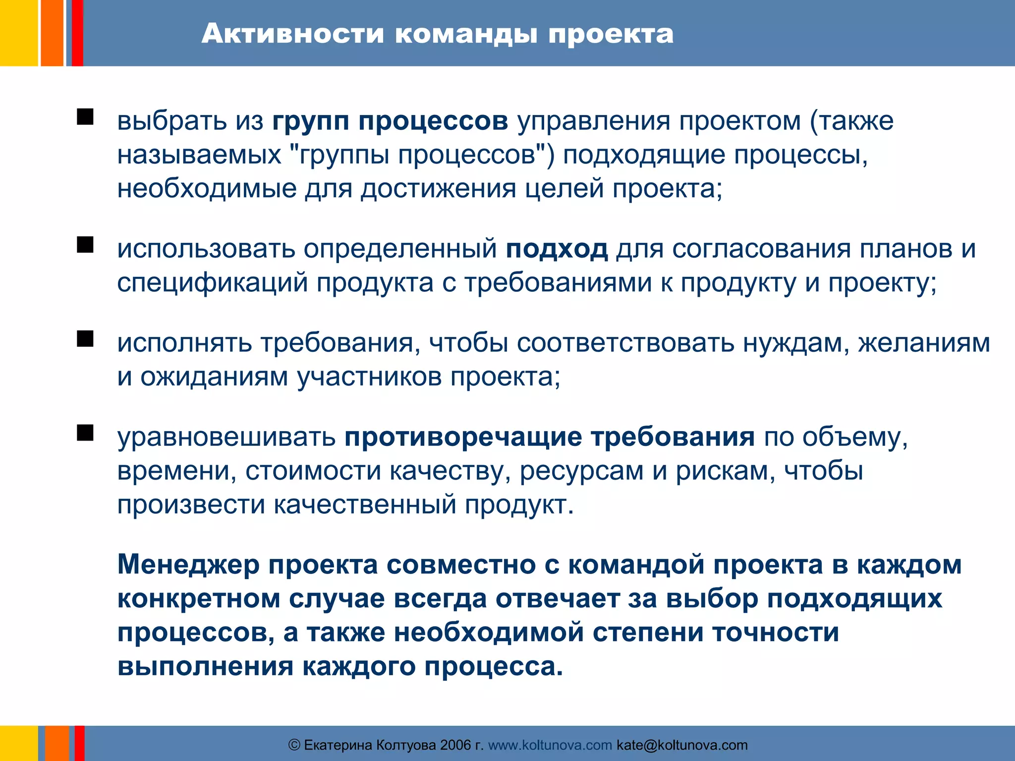 Активности команды проекта 
 выбрать из групп процессов управления проектом (также 
называемых "группы процессов") подходящие процессы, 
необходимые для достижения целей проекта; 
 использовать определенный подход для согласования планов и 
спецификаций продукта с требованиями к продукту и проекту; 
 исполнять требования, чтобы соответствовать нуждам, желаниям 
и ожиданиям участников проекта; 
 уравновешивать противоречащие требования по объему, 
времени, стоимости качеству, ресурсам и рискам, чтобы 
произвести качественный продукт. 
Менеджер проекта совместно с командой проекта в каждом 
конкретном случае всегда отвечает за выбор подходящих 
процессов, а также необходимой степени точности 
выполнения каждого процесса. 
ãЕкатерина Колтуова 2006 г. www.koltunova.com kate@koltunova.com 
 