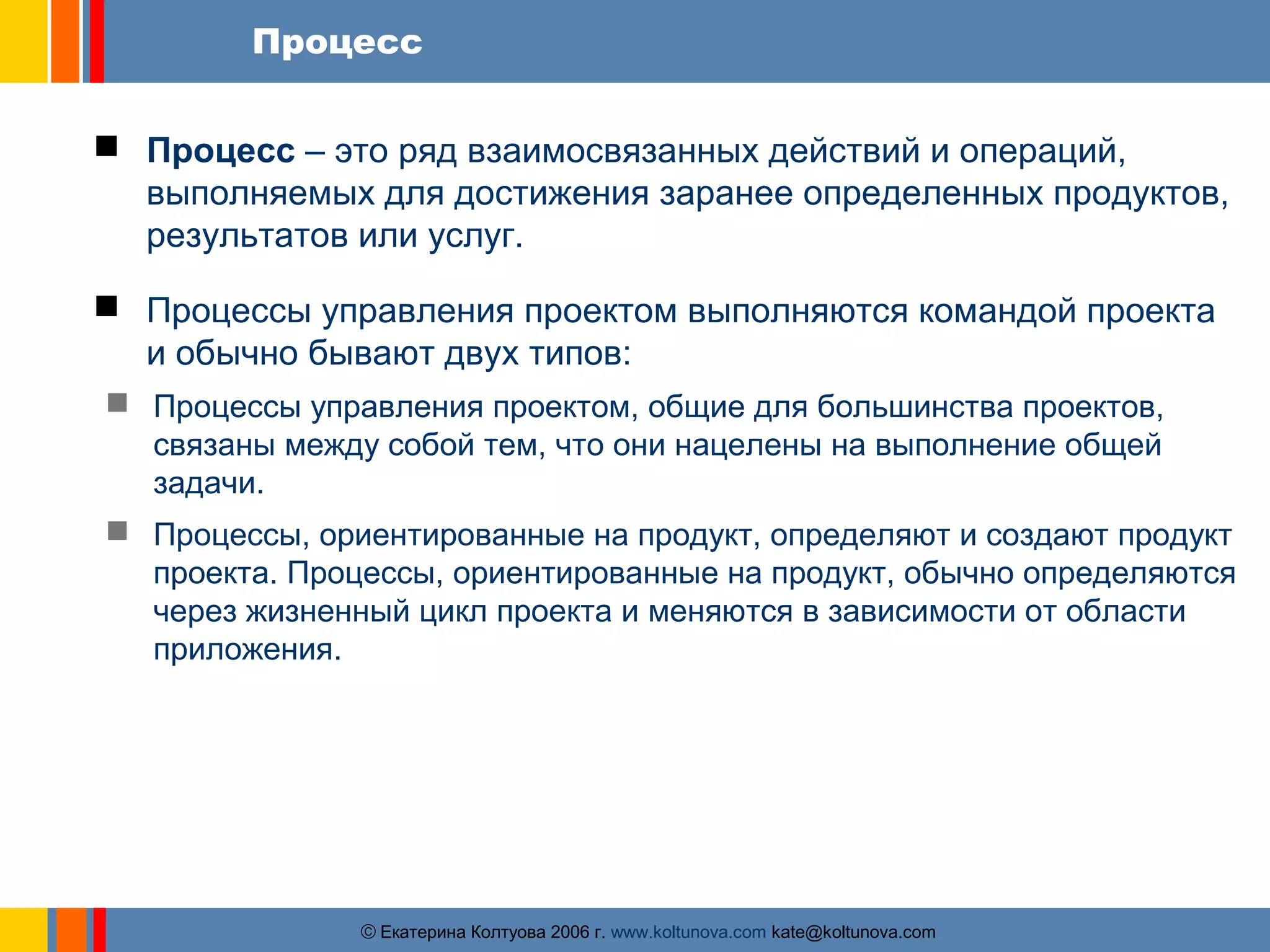 Процесс 
 Процесс – это ряд взаимосвязанных действий и операций, 
выполняемых для достижения заранее определенных продуктов, 
результатов или услуг. 
 Процессы управления проектом выполняются командой проекта 
и обычно бывают двух типов: 
 Процессы управления проектом, общие для большинства проектов, 
связаны между собой тем, что они нацелены на выполнение общей 
задачи. 
 Процессы, ориентированные на продукт, определяют и создают продукт 
проекта. Процессы, ориентированные на продукт, обычно определяются 
через жизненный цикл проекта и меняются в зависимости от области 
приложения. 
ãЕкатерина Колтуова 2006 г. www.koltunova.com kate@koltunova.com 
 