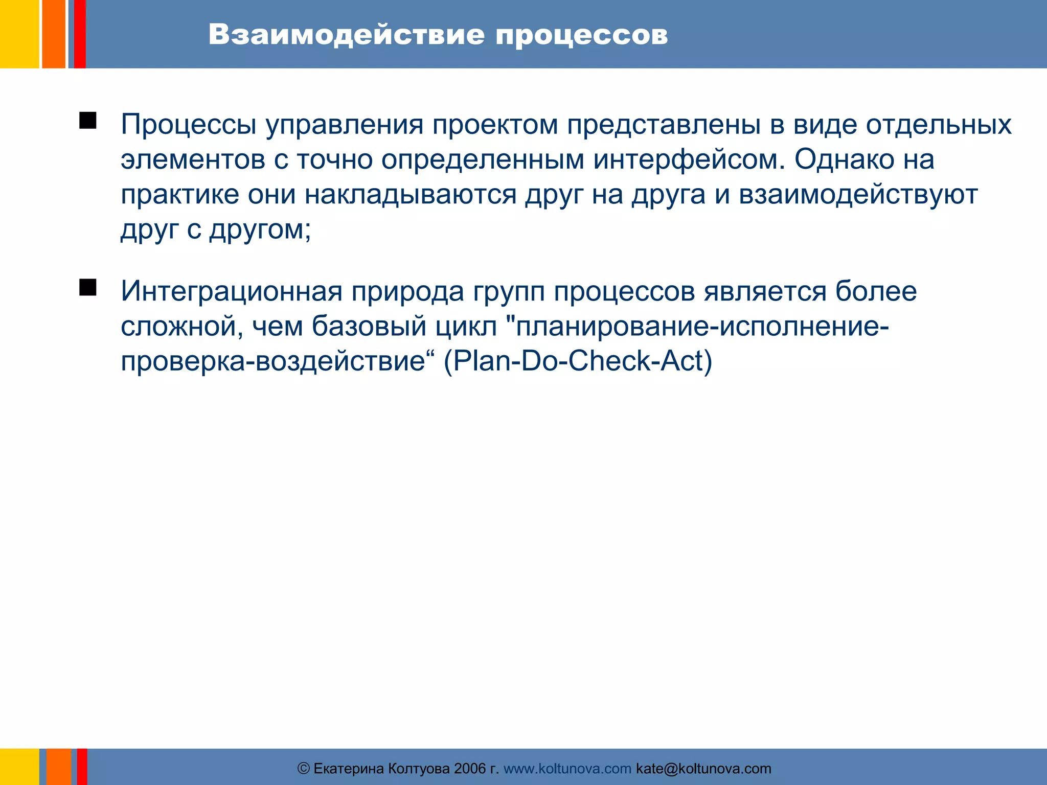 Взаимодействие процессов 
 Процессы управления проектом представлены в виде отдельных 
элементов с точно определенным интерфейсом. Однако на 
практике они накладываются друг на друга и взаимодействуют 
друг с другом; 
 Интеграционная природа групп процессов является более 
сложной, чем базовый цикл "планирование-исполнение- 
проверка-воздействие“ (Plan-Do-Check-Act) 
ãЕкатерина Колтуова 2006 г. www.koltunova.com kate@koltunova.com 
 