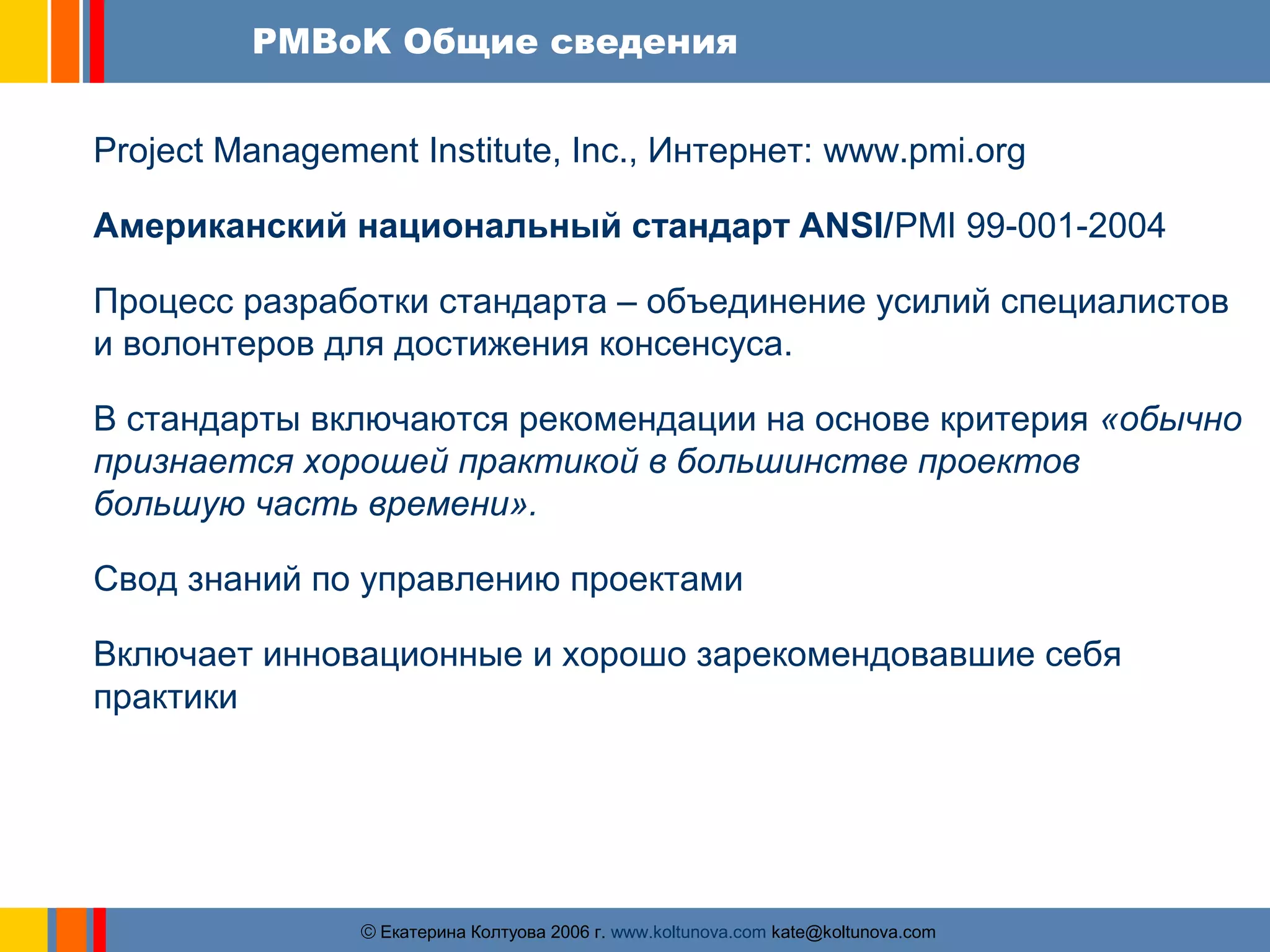 PMBoK Общие сведения 
Project Management Institute, Inc., Интернет: www.pmi.org 
Американский национальный стандарт ANSI/PMI 99-001-2004 
Процесс разработки стандарта – объединение усилий специалистов 
и волонтеров для достижения консенсуса. 
В стандарты включаются рекомендации на основе критерия «обычно 
признается хорошей практикой в большинстве проектов 
большую часть времени». 
Свод знаний по управлению проектами 
Включает инновационные и хорошо зарекомендовавшие себя 
практики 
ãЕкатерина Колтуова 2006 г. www.koltunova.com kate@koltunova.com 
 