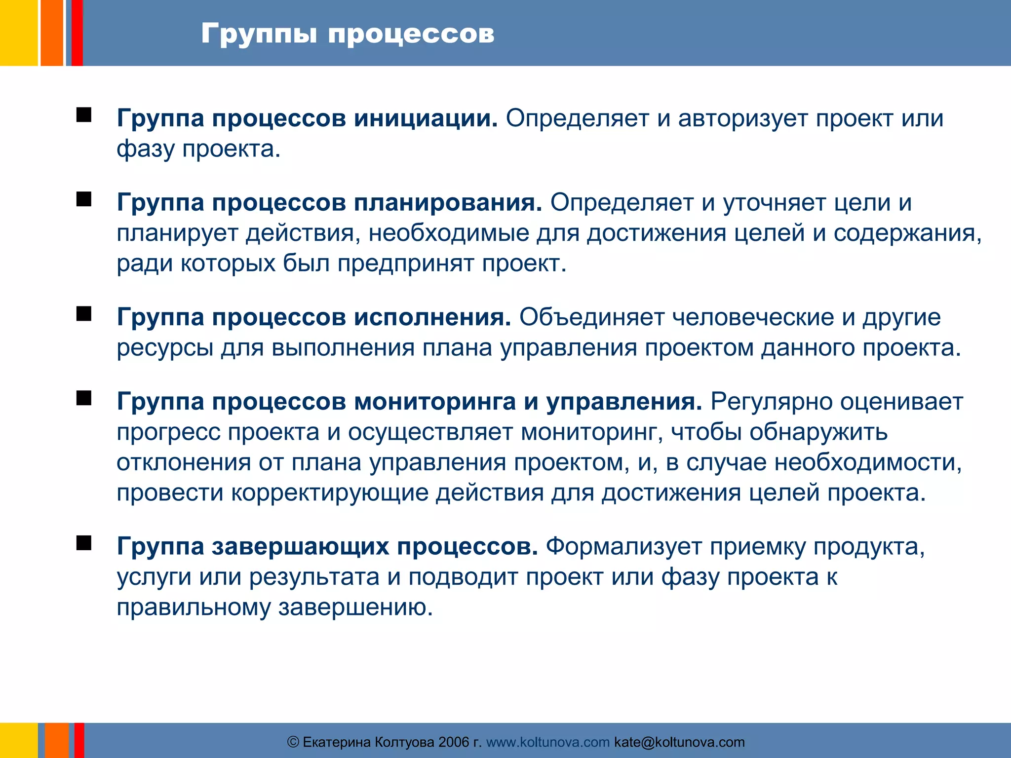 Группы процессов 
 Группа процессов инициации. Определяет и авторизует проект или 
ãЕкатерина Колтуова 2006 г. www.koltunova.com kate@koltunova.com 
фазу проекта. 
 Группа процессов планирования. Определяет и уточняет цели и 
планирует действия, необходимые для достижения целей и содержания, 
ради которых был предпринят проект. 
 Группа процессов исполнения. Объединяет человеческие и другие 
ресурсы для выполнения плана управления проектом данного проекта. 
 Группа процессов мониторинга и управления. Регулярно оценивает 
прогресс проекта и осуществляет мониторинг, чтобы обнаружить 
отклонения от плана управления проектом, и, в случае необходимости, 
провести корректирующие действия для достижения целей проекта. 
 Группа завершающих процессов. Формализует приемку продукта, 
услуги или результата и подводит проект или фазу проекта к 
правильному завершению. 
 