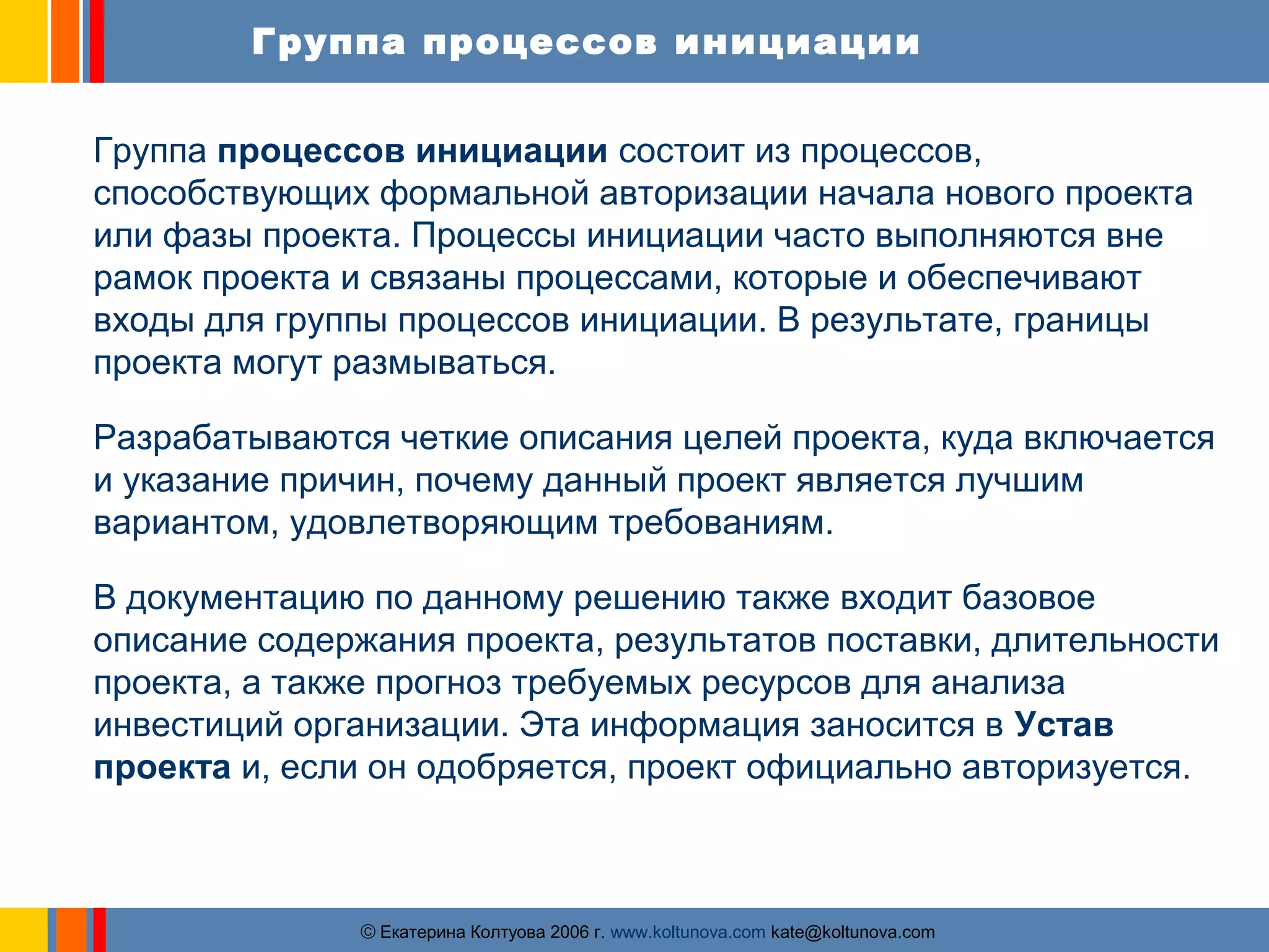 Группа процессов инициации 
Группа процессов инициации состоит из процессов, 
способствующих формальной авторизации начала нового проекта 
или фазы проекта. Процессы инициации часто выполняются вне 
рамок проекта и связаны процессами, которые и обеспечивают 
входы для группы процессов инициации. В результате, границы 
проекта могут размываться. 
Разрабатываются четкие описания целей проекта, куда включается 
и указание причин, почему данный проект является лучшим 
вариантом, удовлетворяющим требованиям. 
В документацию по данному решению также входит базовое 
описание содержания проекта, результатов поставки, длительности 
проекта, а также прогноз требуемых ресурсов для анализа 
инвестиций организации. Эта информация заносится в Устав 
проекта и, если он одобряется, проект официально авторизуется. 
ãЕкатерина Колтуова 2006 г. www.koltunova.com kate@koltunova.com 
 