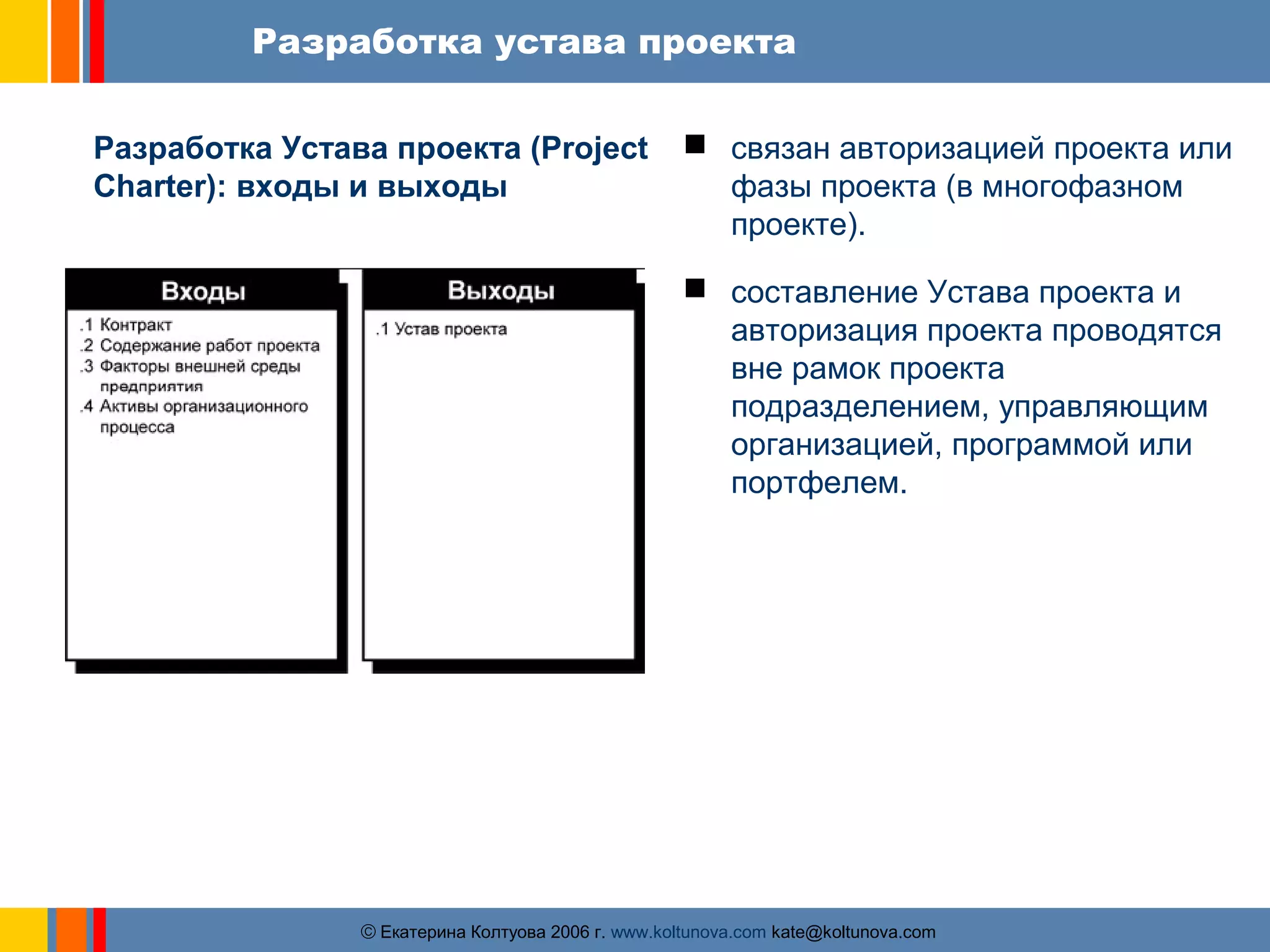 Разработка устава проекта 
Разработка Устава проекта (Project 
Charter): входы и выходы 
 связан авторизацией проекта или 
фазы проекта (в многофазном 
проекте). 
 cоставление Устава проекта и 
авторизация проекта проводятся 
вне рамок проекта 
подразделением, управляющим 
организацией, программой или 
портфелем. 
ãЕкатерина Колтуова 2006 г. www.koltunova.com kate@koltunova.com 
 