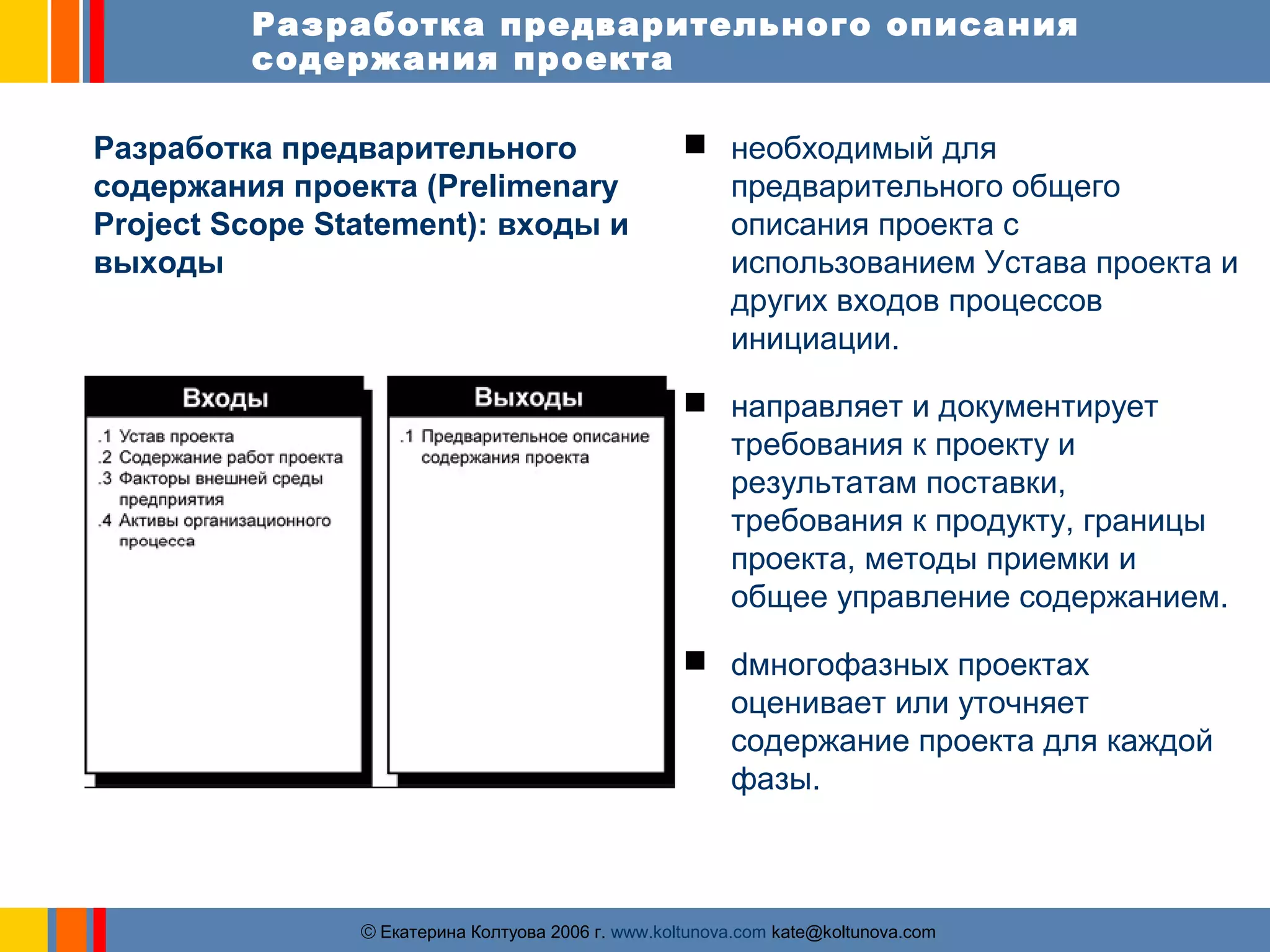 Разработка предварительного описания 
содержания проекта 
Разработка предварительного 
содержания проекта (Prelimenary 
Project Scope Statement): входы и 
выходы 
 необходимый для 
предварительного общего 
описания проекта с 
использованием Устава проекта и 
других входов процессов 
инициации. 
 направляет и документирует 
требования к проекту и 
результатам поставки, 
требования к продукту, границы 
проекта, методы приемки и 
общее управление содержанием. 
 dмногофазных проектах 
оценивает или уточняет 
содержание проекта для каждой 
фазы. 
ãЕкатерина Колтуова 2006 г. www.koltunova.com kate@koltunova.com 
 