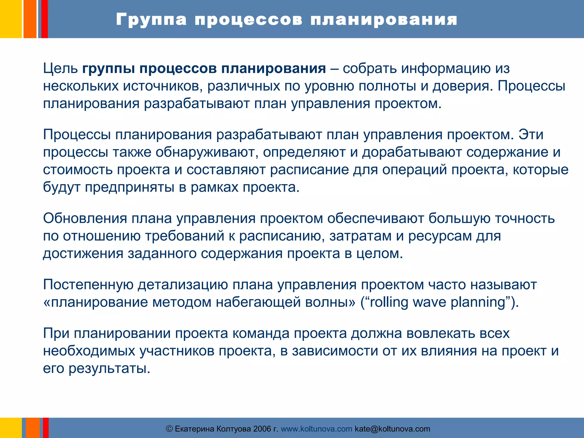 Группа процессов планирования 
Цель группы процессов планирования – собрать информацию из 
нескольких источников, различных по уровню полноты и доверия. Процессы 
планирования разрабатывают план управления проектом. 
Процессы планирования разрабатывают план управления проектом. Эти 
процессы также обнаруживают, определяют и дорабатывают содержание и 
стоимость проекта и составляют расписание для операций проекта, которые 
будут предприняты в рамках проекта. 
Обновления плана управления проектом обеспечивают большую точность 
по отношению требований к расписанию, затратам и ресурсам для 
достижения заданного содержания проекта в целом. 
Постепенную детализацию плана управления проектом часто называют 
«планирование методом набегающей волны» (“rolling wave planning”). 
При планировании проекта команда проекта должна вовлекать всех 
необходимых участников проекта, в зависимости от их влияния на проект и 
его результаты. 
ãЕкатерина Колтуова 2006 г. www.koltunova.com kate@koltunova.com 
 