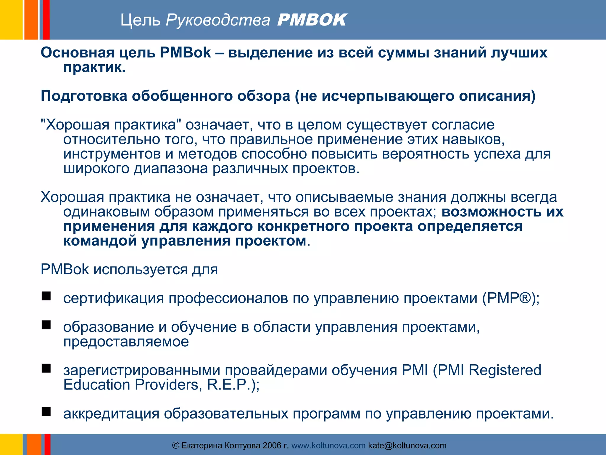 Цель Руководства PMBOK 
Основная цель PMBok – выделение из всей суммы знаний лучших 
ãЕкатерина Колтуова 2006 г. www.koltunova.com kate@koltunova.com 
практик. 
Подготовка обобщенного обзора (не исчерпывающего описания) 
"Хорошая практика" означает, что в целом существует согласие 
относительно того, что правильное применение этих навыков, 
инструментов и методов способно повысить вероятность успеха для 
широкого диапазона различных проектов. 
Хорошая практика не означает, что описываемые знания должны всегда 
одинаковым образом применяться во всех проектах; возможность их 
применения для каждого конкретного проекта определяется 
командой управления проектом. 
PMBok используется для 
 сертификация профессионалов по управлению проектами (PMP®); 
 образование и обучение в области управления проектами, 
предоставляемое 
 зарегистрированными провайдерами обучения PMI (PMI Registered 
Education Providers, R.E.P.); 
 аккредитация образовательных программ по управлению проектами. 
 