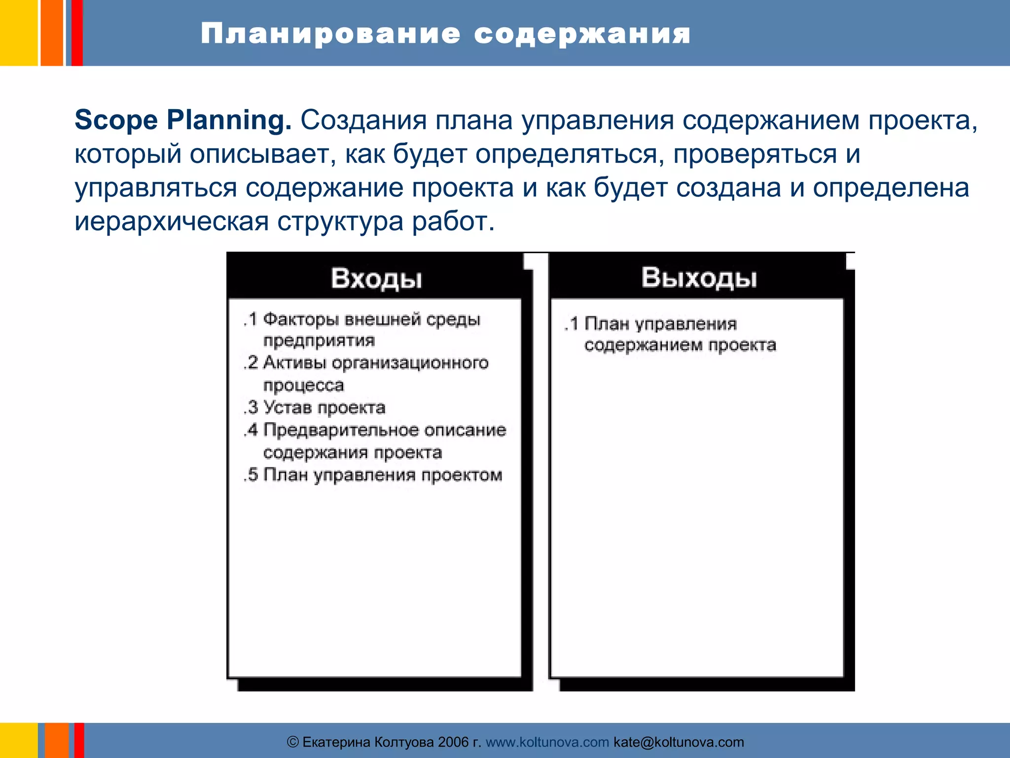 Планирование содержания 
Scope Planning. Cоздания плана управления содержанием проекта, 
который описывает, как будет определяться, проверяться и 
управляться содержание проекта и как будет создана и определена 
иерархическая структура работ. 
ãЕкатерина Колтуова 2006 г. www.koltunova.com kate@koltunova.com 
 