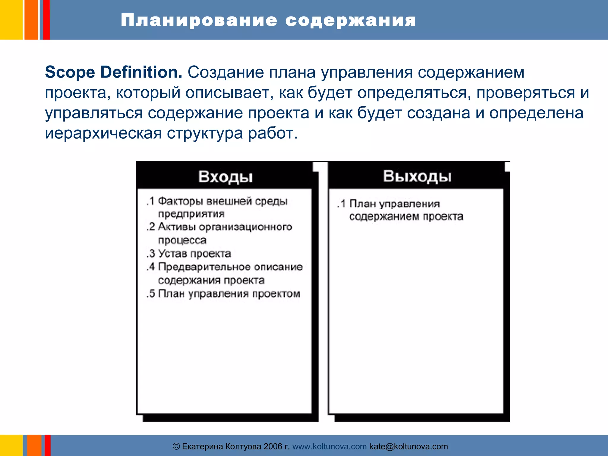 Планирование содержания 
Scope Definition. Создание плана управления содержанием 
проекта, который описывает, как будет определяться, проверяться и 
управляться содержание проекта и как будет создана и определена 
иерархическая структура работ. 
ãЕкатерина Колтуова 2006 г. www.koltunova.com kate@koltunova.com 
 
