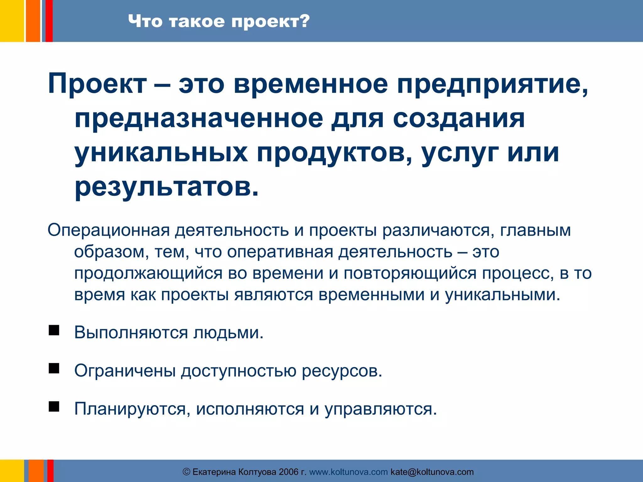 Что такое проект? 
Проект – это временное предприятие, 
предназначенное для создания 
уникальных продуктов, услуг или 
результатов. 
Операционная деятельность и проекты различаются, главным 
образом, тем, что оперативная деятельность – это 
продолжающийся во времени и повторяющийся процесс, в то 
время как проекты являются временными и уникальными. 
 Выполняются людьми. 
 Ограничены доступностью ресурсов. 
 Планируются, исполняются и управляются. 
ãЕкатерина Колтуова 2006 г. www.koltunova.com kate@koltunova.com 
 