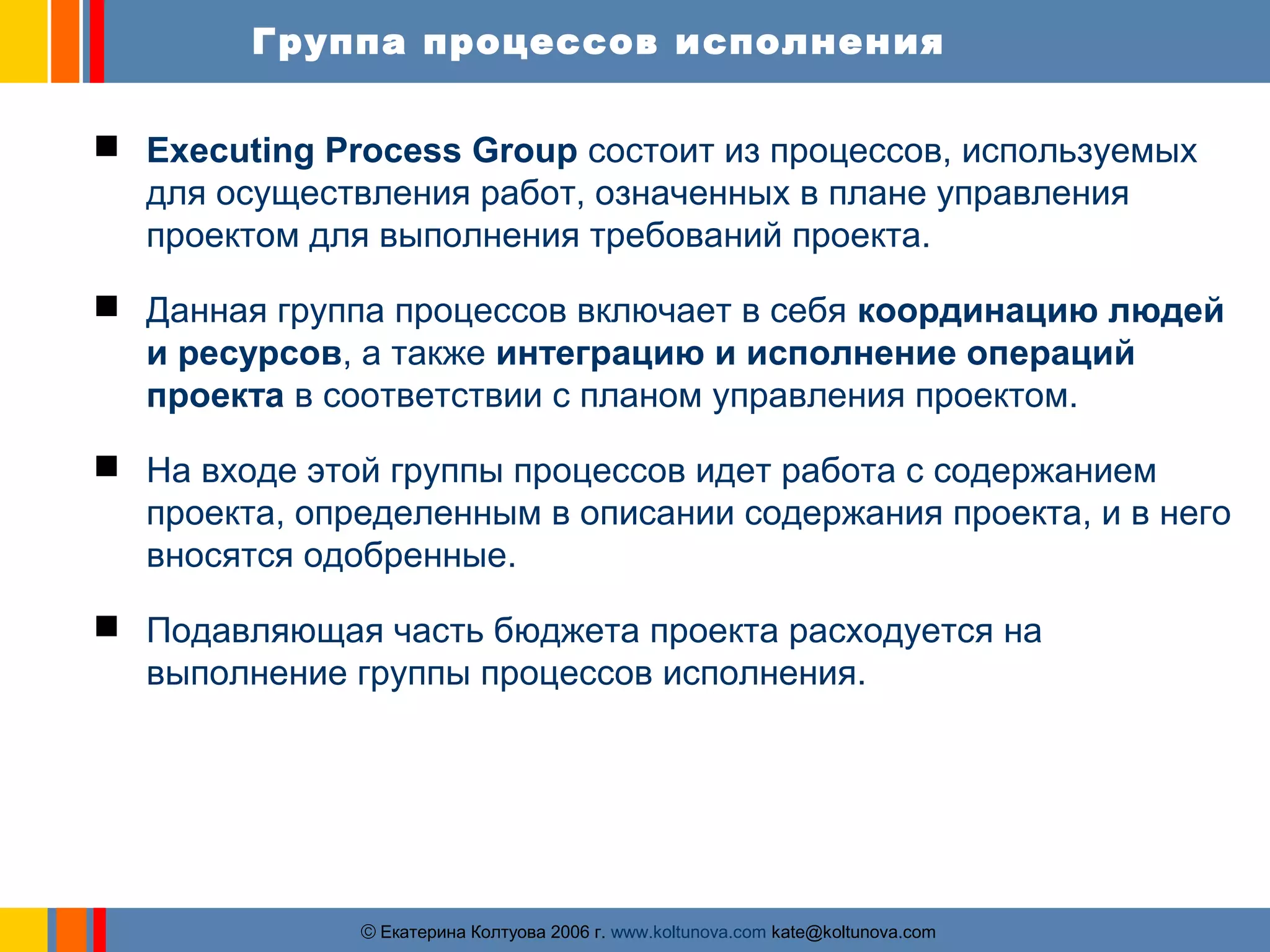 Группа процессов исполнения 
 Executing Process Group состоит из процессов, используемых 
для осуществления работ, означенных в плане управления 
проектом для выполнения требований проекта. 
 Данная группа процессов включает в себя координацию людей 
и ресурсов, а также интеграцию и исполнение операций 
проекта в соответствии с планом управления проектом. 
 На входе этой группы процессов идет работа с содержанием 
проекта, определенным в описании содержания проекта, и в него 
вносятся одобренные. 
 Подавляющая часть бюджета проекта расходуется на 
выполнение группы процессов исполнения. 
ãЕкатерина Колтуова 2006 г. www.koltunova.com kate@koltunova.com 
 