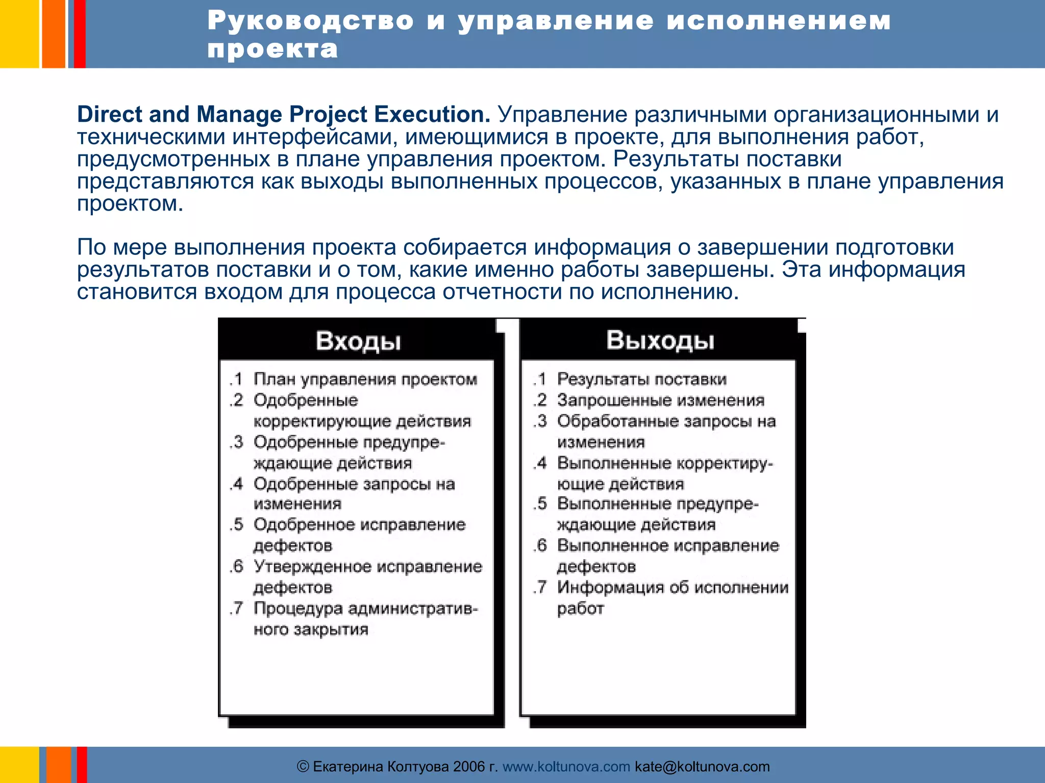 Руководство и управление исполнением 
проекта 
Direct and Manage Project Execution. Управление различными организационными и 
техническими интерфейсами, имеющимися в проекте, для выполнения работ, 
предусмотренных в плане управления проектом. Результаты поставки 
представляются как выходы выполненных процессов, указанных в плане управления 
проектом. 
По мере выполнения проекта собирается информация о завершении подготовки 
результатов поставки и о том, какие именно работы завершены. Эта информация 
становится входом для процесса отчетности по исполнению. 
ãЕкатерина Колтуова 2006 г. www.koltunova.com kate@koltunova.com 
 