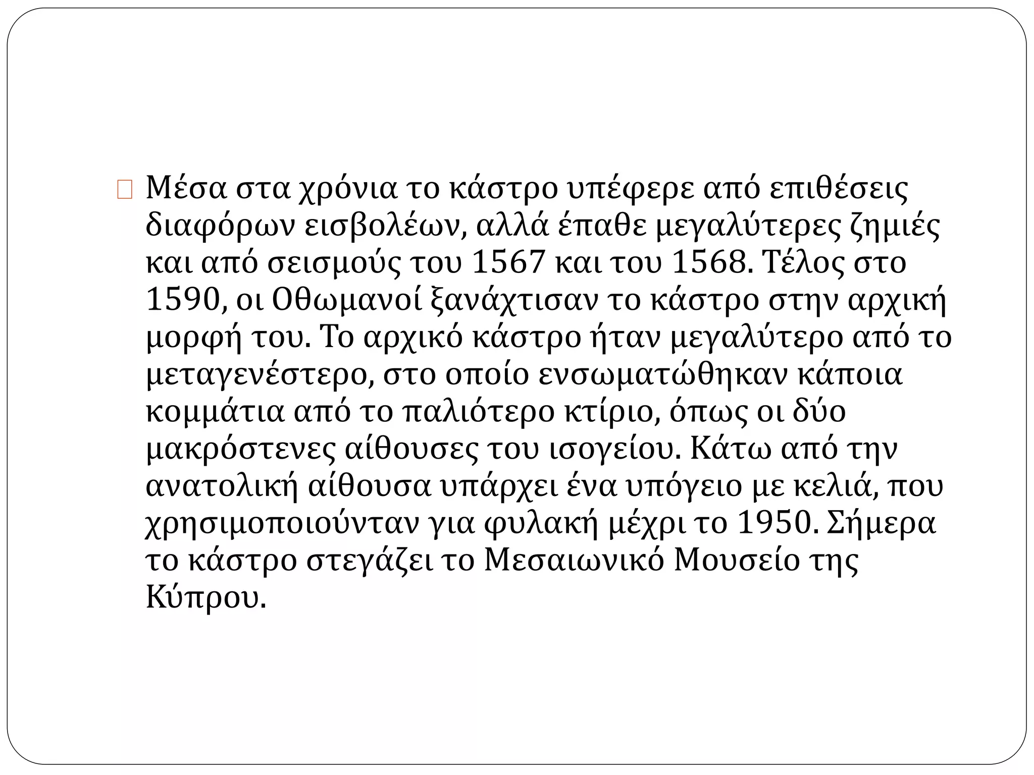 Μέσα στα χρόνια το κάστρο υπέφερε από επιθέσεις 
διαφόρων εισβολέων, αλλά έπαθε μεγαλύτερες ζημιές 
και από σεισμούς του 1567 και του 1568. Τέλος στο 
1590, οι Οθωμανοί ξανάχτισαν το κάστρο στην αρχική 
μορφή του. Το αρχικό κάστρο ήταν μεγαλύτερο από το 
μεταγενέστερο, στο οποίο ενσωματώθηκαν κάποια 
κομμάτια από το παλιότερο κτίριο, όπως οι δύο 
μακρόστενες αίθουσες του ισογείου. Κάτω από την 
ανατολική αίθουσα υπάρχει ένα υπόγειο με κελιά, που 
χρησιμοποιούνταν για φυλακή μέχρι το 1950. Σήμερα 
το κάστρο στεγάζει το Μεσαιωνικό Μουσείο της 
Κύπρου. 
 