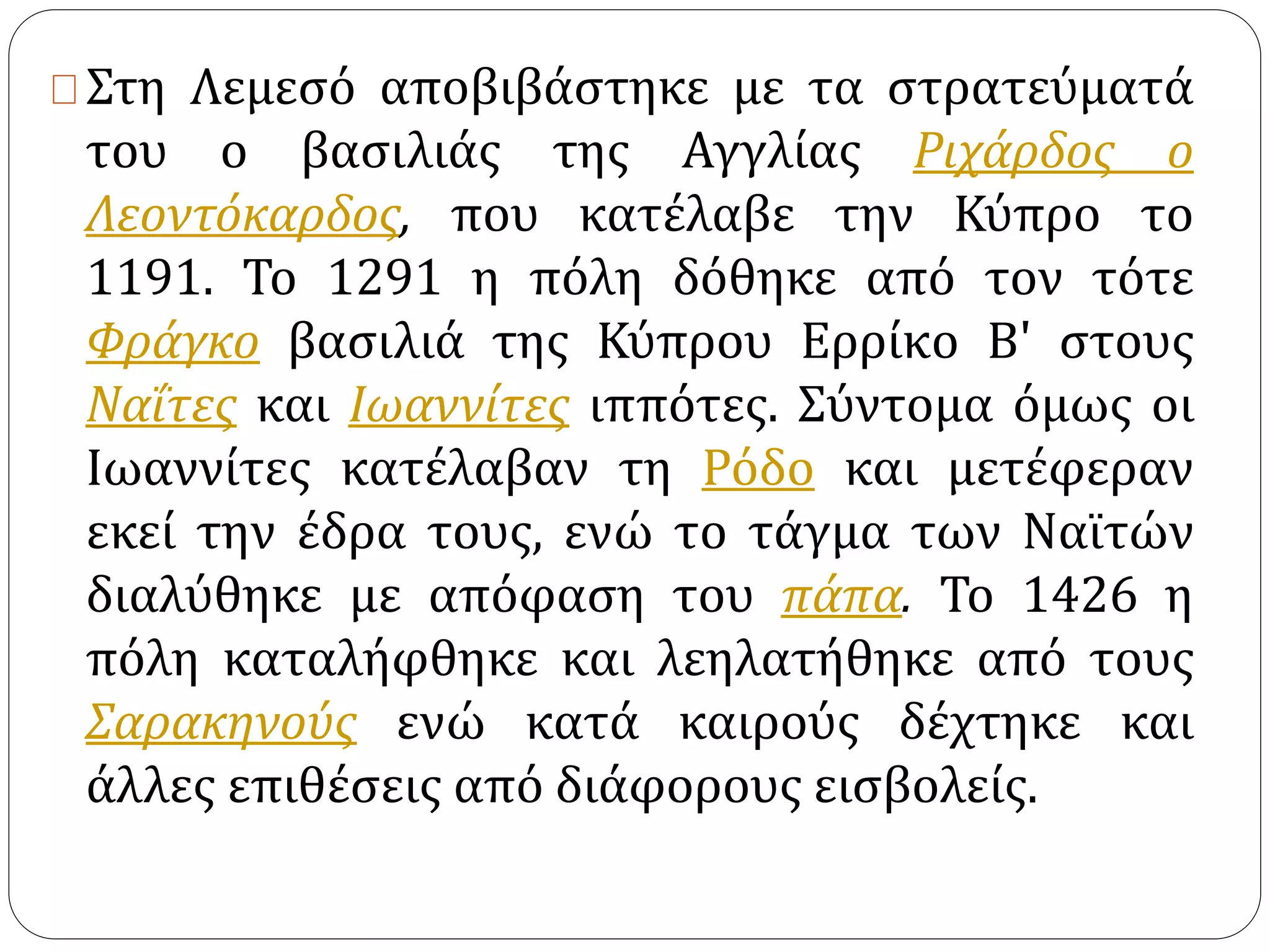 Στη Λεμεσό αποβιβάστηκε με τα στρατεύματά 
του ο βασιλιάς της Αγγλίας Ριχάρδος ο 
Λεοντόκαρδος, που κατέλαβε την Κύπρο το 
1191. Το 1291 η πόλη δόθηκε από τον τότε 
Φράγκο βασιλιά της Κύπρου Ερρίκο Β' στους 
Ναΐτες και Ιωαννίτες ιππότες. Σύντομα όμως οι 
Ιωαννίτες κατέλαβαν τη Ρόδο και μετέφεραν 
εκεί την έδρα τους, ενώ το τάγμα των Ναϊτών 
διαλύθηκε με απόφαση του πάπα. Το 1426 η 
πόλη καταλήφθηκε και λεηλατήθηκε από τους 
Σαρακηνούς ενώ κατά καιρούς δέχτηκε και 
άλλες επιθέσεις από διάφορους εισβολείς. 
 