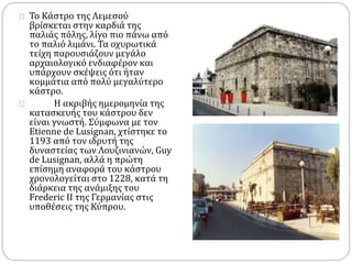 Το Κάστρο της Λεμεσού 
βρίσκεται στην καρδιά της 
παλιάς πόλης, λίγο πιο πάνω από 
το παλιό λιμάνι. Τα οχυρωτικά 
τείχη παρουσιάζουν μεγάλο 
αρχαιολογικό ενδιαφέρον και 
υπάρχουν σκέψεις ότι ήταν 
κομμάτια από πολύ μεγαλύτερο 
κάστρο. 
Η ακριβής ημερομηνία της 
κατασκευής του κάστρου δεν 
είναι γνωστή. Σύμφωνα με τον 
Etienne de Lusignan, χτίστηκε το 
1193 από τον ιδρυτή της 
δυναστείας των Λουζινιανών, Guy 
de Lusignan, αλλά η πρώτη 
επίσημη αναφορά του κάστρου 
χρονολογείται στο 1228, κατά τη 
διάρκεια της ανάμιξης του 
Frederic II της Γερμανίας στις 
υποθέσεις της Κύπρου. 
 