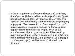 Μέσα στα χρόνια το κάστρο υπέφερε από επιθέσεις 
διαφόρων εισβολέων, αλλά έπαθε μεγαλύτερες ζημιές 
και από σεισμούς του 1567 και του 1568. Τέλος στο 
1590, οι Οθωμανοί ξανάχτισαν το κάστρο στην αρχική 
μορφή του. Το αρχικό κάστρο ήταν μεγαλύτερο από το 
μεταγενέστερο, στο οποίο ενσωματώθηκαν κάποια 
κομμάτια από το παλιότερο κτίριο, όπως οι δύο 
μακρόστενες αίθουσες του ισογείου. Κάτω από την 
ανατολική αίθουσα υπάρχει ένα υπόγειο με κελιά, που 
χρησιμοποιούνταν για φυλακή μέχρι το 1950. Σήμερα 
το κάστρο στεγάζει το Μεσαιωνικό Μουσείο της 
Κύπρου. 
 