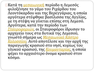 Κατά τη μεσαιωνική περίοδο η Λεμεσός 
φιλοξένησε το γάμο του Ριχάρδου του 
Λεοντόκαρδου και της Βερεγγάριας, η οποία 
αργότερα στέφθηκε βασίλισσα της Αγγλίας, 
με τη στέψη να γίνεται επίσης στη Λεμεσό. 
Αργότερα, κατά την περίοδο των 
Σταυροφοριών, οι Σταυροφόροι ίδρυσαν το 
αρχηγείο τους στα δυτικά της Λεμεσού, 
γνωστό σήμερα ως Μεσαιωνικό Κάστρο 
Κολοσσίου. Αυτό αποτέλεσε και την αρχή της 
παραγωγής κρασιού στο νησί, κυρίως του 
γλυκού κρασιού, της Κουμανταρίας, η οποία 
φέρει το αρχαιότερο όνομα κρασιού στον 
κόσμο. 
 