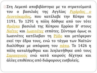 Στη Λεμεσό αποβιβάστηκε με τα στρατεύματά 
του ο βασιλιάς της Αγγλίας Ριχάρδος ο 
Λεοντόκαρδος, που κατέλαβε την Κύπρο το 
1191. Το 1291 η πόλη δόθηκε από τον τότε 
Φράγκο βασιλιά της Κύπρου Ερρίκο Β' στους 
Ναΐτες και Ιωαννίτες ιππότες. Σύντομα όμως οι 
Ιωαννίτες κατέλαβαν τη Ρόδο και μετέφεραν 
εκεί την έδρα τους, ενώ το τάγμα των Ναϊτών 
διαλύθηκε με απόφαση του πάπα. Το 1426 η 
πόλη καταλήφθηκε και λεηλατήθηκε από τους 
Σαρακηνούς ενώ κατά καιρούς δέχτηκε και 
άλλες επιθέσεις από διάφορους εισβολείς. 
 
