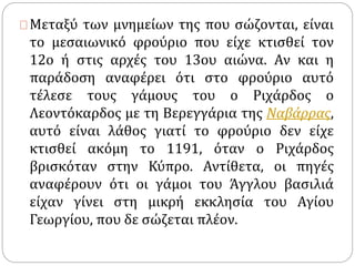 Μεταξύ των μνημείων της που σώζονται, είναι 
το μεσαιωνικό φρούριο που είχε κτισθεί τον 
12ο ή στις αρχές του 13ου αιώνα. Αν και η 
παράδοση αναφέρει ότι στο φρούριο αυτό 
τέλεσε τους γάμους του ο Ριχάρδος ο 
Λεοντόκαρδος με τη Βερεγγάρια της Ναβάρρας, 
αυτό είναι λάθος γιατί το φρούριο δεν είχε 
κτισθεί ακόμη το 1191, όταν ο Ριχάρδος 
βρισκόταν στην Κύπρο. Αντίθετα, οι πηγές 
αναφέρουν ότι οι γάμοι του Άγγλου βασιλιά 
είχαν γίνει στη μικρή εκκλησία του Αγίου 
Γεωργίου, που δε σώζεται πλέον. 
 