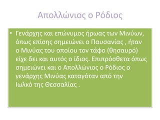 Απολλώνιος ο Ρόδιος 
• Γενάρχης και επώνυμος ήρωας των Μινύων, 
όπως επίσης σημειώνει ο Παυσανίας , ήταν 
ο Μινύας του οποίου τον τάφο (θησαυρό) 
είχε δει και αυτός ο ίδιος. Επιπρόσθετα όπως 
σημειώνει και ο Απολλώνιος ο Ρόδιος ο 
γενάρχης Μινύας καταγόταν από την 
Ιωλκό της Θεσσαλίας . 
 