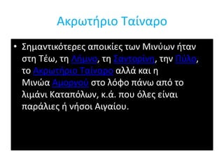 Ακρωτήριο Ταίναρο 
• Σημαντικότερες αποικίες των Μινύων ήταν 
στη Τέω, τη Λήμνο, τη Σαντορίνη, την Πύλο, 
το Ακρωτήριο Ταίναρο αλλά και η 
Μινώα Αμοργού στο λόφο πάνω από το 
λιμάνι Καταπόλων, κ.ά. που όλες είναι 
παράλιες ή νήσοι Αιγαίου. 
 