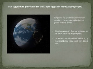 Πως εξηγείται το φαινόμενο της εναλλαγής της μέρας και της νύχτας στη Γη;
- Που βρίσκεται ο Ήλιος σε σχέση με τη
Γη όπως εσείς την παρατηρείτε;
- Τι βλέπετε να συμβαίνει καθώς η Γη
περιστρέφεται γύρω από τον άξονά
της;
Διαβάστε τις ερωτήσεις και κατόπιν
πηγαίνετε στην επόμενη διαφάνεια
για να δείτε το βίντεο
 
