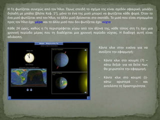 Η Γη φωτίζεται συνεχώς από τον Ήλιο. Όμως επειδή το σχήμα της είναι σχεδόν σφαιρικό, μοιάζει
δηλαδή με μπάλα (βλέπε Κεφ. 1ο), μόνο το ένα της μισό μπορεί να φωτίζεται κάθε φορά. Όταν το
ένα μισό φωτίζεται από τον Ήλιο, το άλλο μισό βρίσκεται στο σκοτάδι. Το μισό που είναι στραμμένο
προς τον Ήλιο έχει μέρα και το άλλο μισό που δεν φωτίζεται έχει νύχτα.
Κάθε 24 ώρες, καθώς η Γη περιστρέφεται γύρω από τον άξονά της, κάθε τόπος στη Γη έχει μια
χρονική περίοδο μέρας που τη διαδέχεται μια χρονική περίοδο νύχτας. Η διαδοχή αυτή είναι
αδιάκοπη.
Κάντε κλικ στην εικόνα για να
ανοίξετε την εφαρμογή:
- Κάντε κλικ στο κουμπί (?) –
κάτω δεξιά- για να δείτε πως
θα χειριστείτε την εφαρμογή.
- Κάντε κλικ στο κουμπί (i)-
κάτω αριστερά – και
εκτελέστε τη δραστηριότητα.
 