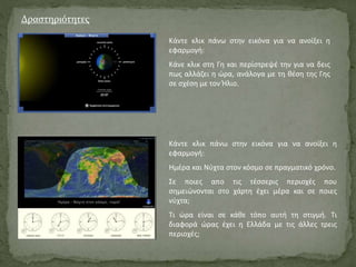 Δραστηριότητες
Κάντε κλικ πάνω στην εικόνα για να ανοίξει η
εφαρμογή:
Κάνε κλικ στη Γη και περίστρεψέ την για να δεις
πως αλλάζει η ώρα, ανάλογα με τη θέση της Γης
σε σχέση με τον Ήλιο.
Κάντε κλικ πάνω στην εικόνα για να ανοίξει η
εφαρμογή:
Ημέρα και Νύχτα στον κόσμο σε πραγματικό χρόνο.
Σε ποιες απο τις τέσσερις περιοχές που
σημειώνονται στο χάρτη έχει μέρα και σε ποιες
νύχτα;
Τι ώρα είναι σε κάθε τόπο αυτή τη στιγμή. Τι
διαφορά ώρας έχει η Ελλάδα με τις άλλες τρεις
περιοχές;
 
