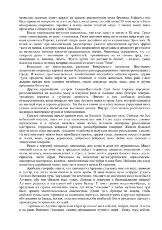 несколько десятков монет лежали на спешно расстеленном куске брезента. Найдены они 
были прямо на поверхности, а что же будет, когда снимется слой почвы! В этом месте и были 
обнаружены сокровища, зарытые в землю много столетий назад. 3 тысячи монет были 
привезены в Ленинград и сданы в Эрмитаж. 
После тщательного изучения выяснилось, что клад зарыт в землю в IX веке. Среди 
монет много редких, но одна - уникальная. Таких дирхемов известно в музеях мира всего два: 
один хранится в Париже, а второй теперь занял достойное место в хранилище Эрмитажа. На 
одной из монет при внимательном рассмотрении увидели прикипевший кусочек грубой 
ткани от мешка, в котором лежал клад. Под микроскопом нумизматы и археологи разглядели 
на нескольких монетах какие-то процарапанные значки. Языковеды определили, что это 
северные руны - заклинания от грабителей, .призывавшие на их головы град, снег, 
наводнение и, наконец, гибель. "Пусть лучше это достанется богам", - видимо, думал 
владелец клада и поэтому начертил на одной из монет слово "боги". 
Несколько лет продолжались раскопки Тимеревского поселения. Постепенно 
археологам открылась картина жизни большого раннесредневекового торгово-ремесленного 
города. В жилых, производственных, хозяйственных постройках найдены оружие, орудия 
труда, предметы быта, амулеты, кости домашних и диких животных, птиц, рыб. Наши 
далекие предки вели сложное хозяйство, умело используя земли, воды, леса и другие 
природные богатства. 
Другим крупнейшим центром Северо-Восточной Руси было Сарское городище, 
располагавшееся на высоком мысу в излучине реки и имевшее свою богатую историю, 
уходящую корнями в глубокую древность. Именно о нем сообщали арабские 
путешественники, когда говорили, что царь Артании живет в городе Арте, который находится 
на высокой горе и хорошо укреплен. Так было в самом деле естественные укрепления мыса 
удачно дополнялись несколькими высокими валами. Внутри этого кольца располагались 
жилища и мастерские купцов и ремесленников. 
Сарское городище играло важную роль на Великом Волжском пути. Сначала это был 
небольшой поселок, затем он стал племенным центром. Позже здесь появились славяне- 
переселенцы и в городке началась новая жизнь, возникли обширные ремесленные 
мастерские, открылась активная торговля разнообразными товарами. Жители большой 
округи везли сюда продукты сельского хозяйства и получали взамен ремесленные изделия. 
На местном торгу можно было приобрести оружие, орудия труда, глиняную посуду, изделия 
из кости, кожи, дерева, украшения, добротные бобровые меха. Бойко шла торговля и 
заморскими товарами. 
Рядом с торговой площадью находились дом князя и дома его дружинников. Много 
столетий спустя на этом месте археологи найдут утерянные предметы вооружения - меч, 
шлем, кольчугу, наконечники копий и стрел, а также детали упряжи боевого коня - удила, 
стремена, части сбруи. Раскопаны на поселейии металлургические, керамические, 
ювелирные мастерские, жилища, -хозяйственные постройки и даже баня. Найдены два клада 
восточных серебряных монет, зарытых в землю в начале IX столетия. 
Арабские географы пишут, что торговцы из Артании, спускаясь вниз по воде, приходят 
в Булгар, где тогда часто бывали и жили арабы. В этом водном пути нетрудно угадать 
Великий Волжский путь. Указывают эти источники, что никто из иноземцев никогда не был в 
Артании, ибо там убивают всех чужих. Легенда о коварстве и беспощадности жителей 
Артании родилась в мусульманской стране Булгар. С точки зрения мусульман-булгар, за 
пределами их страны начинались земли, где жили "неверные" и любое путешествие туда 
было чревато многочисленными опасностями. Кроме того, булгары не хотели, чтобы 
арабские купцы сами торговали со славянами, варягами, финно-уграми и другими народами, 
обитавшими на Западе, так как тогда они лишились бы прибылей. Вот и придумали легенду о 
кровожадности артанских жителей. 
Торговцы из Артании привозили в Булгар ценные меха соболей, бобров, лисиц. В лесах 
и на реках Верхнего Поволжья издавна промышляли пушного зверя - белку, лису, соболя, 
 