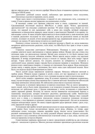 другие дорогие вещи - все из чистого серебра! Монеты были отчеканены в разных восточных 
городах в VIII-IX веках. 
Дополняют длинный список вещей, найденных при раскопках этого поселения, 
многочисленные изделия из керамики, кости, камня. 
Люди здесь жили в полуземлянках, в каждой из них помещалась печь, сделанная из 
глины. Стены и крыша жилищ держались на специальных столбах. 
В жилищах славян того времени известны печи и очаги, сложенные из камней. 
Средневековый восточный писатель Ибн-Росте в своем труде "Книга драгоценных 
драгоценностей" так описывал славянское жилище: "В земле славян холод бывает до того 
силен, что каждый из них выкапывает себе в земле род погреба, который покрывает 
деревянною остроконечною крышею, какие видим у христианских Церквей, и на крышу эту 
накладывает земли. В такие погреба переселяются со всем семейством и, взяв несколько дров 
и камней, раскаляют последние на огне докрасна, когда же раскалятся камни до высшей 
степени, поливают их водой, отчего распространяется пар, нагревающий жилье до того, что 
снимают уж одежду. В таком жилье остаются до самой весны". 
Поначалу ученые полагали, что автор перепутал жилище с баней, но, когда появились 
материалы археологических раскопок, стало ясно, что Ибн-Росте был прав и точен в своих 
сообщениях. 
Страшное нашествие уничтожило Новотроицкое. Однажды в сухое жаркое лето 
сторожа заметили вдали двигающееся к городку вражье войско. Вскоре оно уже стояло под 
склонами горы, где располагался городок. Целый день печенеги (а это были именно они) 
пытались захватить поселок лобовыми атаками. Много врагов нашло смерть под крутыми 
обрывами. К вечеру штурмовавшие устали и отошли от городка. Всю ночь вокруг горели 
костры. Утром жители увидели, что уходить печенеги не собираются и готовятся к 
длительной осаде: равнина вокруг городка была уставлена шатрами и палатками. Печенеги 
решили взять защитников измором, и главным их союзником была жажда. Вода находилась 
далеко внизу, а вверху, рядом с жилищами, был всего лишь один небольшой водоем. Ясно 
было, что надолго воды в Новотроицком не хватит. 
После долгой осады завоеватели захватили городок. Началось избиение жителей и 
грабеж домов. Убивали только стариков и детей, а всех, кто мог трудиться и не погиб во 
время штурма, угнали в рабство. После этого степняки подожгли город и ушли восвояси. 
Долго огонь пожирал деревянные дома. В останках огромного пожарища сохранились 
вещи, изучая которые-ученые восстановили быт и занятия жителей. Большинство обитателей 
городища занимались земледелием. Их небольшие семьи имели отдельные жилища. 
Земледелие в основном продолжало оставаться подсечным. Оно не могло прокормить 
много людей, хотя и было очень трудоемким, и не позволяло создавать большие селения. За 
несколько лет небольшие поля, с трудом отвоеванные у лесов, истощались и переставали 
давать хороший урожай. Поэтому во многих местах начинается постепенный переход к 
пашенному земледелию, которое позволяло увеличить производство хлеба. Значительно 
меньше мы встречаем на поселениях землепашцев костей лошади. Прежде мясо лошадей 
часто шло в пищу, а в пашенном земледелии лошадь становится основным тягловым 
животным, с этого времени ее начинают ласково называть кормилицей - без нее не вспашешь 
твердую неподатливую землю. На смену старым орудиям труда приходят новые - рало, плуг, 
соха, проушной топор и другие. 
Если раньше при крайне низкой производительности труда прокормить себя, стариков и 
детей можно было только коллективным трудом всего рода, общины, то теперь даже 
небольшие семьи, пользуясь новыми орудиями труда, вполне могли существовать без 
родовой взаимовыручки. Поэтому на смену родовой общине приходит община соседская, 
когда пашни и луга становятся со6ственностью отдельной семьи, а леса, воды, выгоны для 
скота по-прежнему остаются общими. 
Существенные перемены происходят в связи с разделением хозяйства на две основные 
отрасли - земледелие и ремесло. Многие умельцы начинают производить различные изделия 
 