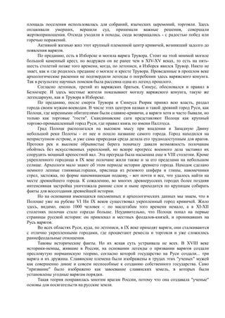 площадь поселения использовалась для собраний, языческих церемоний, торговли. Здесь 
оплакивали умерших, вершили суд, принимали важные решения, совершали 
жертвоприношения. Отсюда уходили в походы, сюда возвращались - с радостью побед или 
горечью поражений. 
Активной жизнью жил этот крупный племенной центр кривичей, возникший задолго до 
появления варягов. 
По преданию, есть в Изборске и могила варяга Трувора. Стоит на этой мнимой могиле 
большой каменный крест, но водружен он не ранее чем в XIV-XV веках, то есть на пять- 
шесть столетий позже того времени, когда, по летописи, в Изборск явился Трувор. Никто не 
знает, как и где родилось предание о могиле и кресте Трувора. Проведенные в прошлом веке 
археологические раскопки не подтвердили легенды о погребении здесь варяжского конунга. 
Так в результате научных поисков была рассеяна одна из легенд прошлого. 
Согласно летописи, третий из варяжских братьев, Синеус, обосновался и правил в 
Белоозере. И здесь местные жители показывают могилу варяжского конунга, такую же 
легендарную, как и Трувора в Изборске. 
По преданию, после смерти Трувора и Синеуса Рюрик принял всю власть, раздал 
города своим мужам-воеводам. В числе этих центров назван и такой древний город Руси, как 
Полоцк, где коренными обитателями были славяне-кривичи, а варяги хотя и часто бывали, но 
только как торговые "гости". Скандинавские саги представляют Полоцк как крупный 
торгово-промышленный город Руси, где правил князь по имени Паллтеса. 
Град Полоцк располагался на высоком мысу при впадении в Западную Двину 
небольшой реки Полоты - от нее и пошло название самого города. Город находился на 
неприступном острове, и уже сама природная среда делала его труднодоступным для врагов. 
Протоки рек и высокие обрывистые берега поначалу давали возможность полочанам 
обойтись без искусственных укреплений, но вскоре прогресс военного дела заставил их 
соорудить мощный крепостной вал. Эта преграда была насыпана еще в VIII столетии. Кроме 
укрепленного городища в IX веке полочане жили также и за его пределами на небольшом 
селище. Археологи мало знают об этом периоде истории древнего города. Находок сделано 
немного лепные глиняные.горшки, пряслица из розового шифера и глины, наконечники 
стрел, застежка, по форме напоминающая подкову, - вот почти и все, что удалось найти на 
месте древнейшего города. К сожалению, во многих древнерусских городах более поздняя 
интенсивная застройка уничтожала ранние слои и ныне приходится по крупицам собирать 
факты для воссоздания древнейшей истории. 
Но на основании имеющихся письменных и археологических данных мы знаем, что в 
Полоцке уже на рубеже VI Ни IX веков существовал укрепленный город кривичей. Жило 
здесь, видимо, около 1000 человек -: по масштабам того времени немало, а в XI-XII 
столетиях полочан стало гораздо больше. Неудивительно, что Полоцк попал на первые 
страницы русской истории: он привлекал и местных феодалов-князей, и проникавших на 
Русь варягов. 
Во всех областях Руси, куда, по летописи, в IX веке приходят варяги, они сталкиваются 
с отлично укрепленными городами, где процветают ремесла и торговля и уже сложились 
раннефеодальные отношения. 
Таковы исторические факты. Но их ясная суть устраивала не всех. В XVIII веке 
историки-немцы, жившие в России, на основании легенды о призвании варягов создали 
пресловутую норманнскую теорию, согласно которой государство на Руси создали... три 
варяга и их дружина. Славянские племена были изображены в трудах этих "ученых" мужей 
как совершенно дикие и совсем неспособные к созданию собственного государства. Само 
"призвание" было изображено как завоевание славянских земель, в которых были 
установлены угодные варягам порядки. 
Такая теория понравилась многим врагам России, потому что она создавала "ученые" 
основы для посягательств на русские земли. 
 