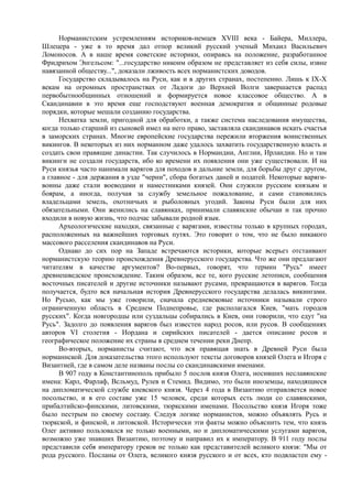 Норманистским устремлениям историков-немцев XVIII века - Байера, Миллера, 
Шлецера - уже в то время дал отпор великий русский ученый Михаил Васильевич 
Ломоносов. А в наше время советские историки, опираясь на положение, разработанное 
Фридрихом Энгельсом: "...государство никоим образом не представляет из себя силы, извне 
навязанной обществу...", доказали лживость всех норманистских доводов. 
Государство складывалось на Руси, как и в других странах, постепенно. Лишь к IX-Х 
векам на огромных пространствах от Ладоги до Верхней Волги завершается распад 
первобытнообщинных отношений и формируется новое классовое общество. А в 
Скандинавии в это время еще господствуют военная демократия и общинные родовые 
порядки, которые мешали созданию государства. 
Нехватка земли, пригодной для обработки, а также система наследования имущества, 
когда только старший из сыновей имел на него право, заставляла скандинавов искать счастья 
в заморских странах. Многие европейские государства пережили вторжения воинственных 
викингов. В некоторых из них норманном даже удалось захватить государственную власть и 
создать свои правящие династии. Так случилось в Нормандии, Англии, Ирландии. Но и там 
викинги не создали государств, ибо ко времени их появления они уже существовали. И на 
Руси князья часто нанимали варягов для походов в дальние земли, для борьбы друг с другом, 
а главное - для держания в узде "черни", сбора богатых даней и податей. Некоторые варяги- 
воины даже стали воеводами и наместниками князей. Они служили русским князьям и 
боярам, а иногда, получая за службу земельное пожалование, и сами становились 
владельцами земель, охотничьих и рыболовных угодий. Законы Руси были для них 
обязательными. Они женились на славянках, принимали славянские обычаи и так прочно 
входили в новую жизнь, что подчас забывали родной язык. 
Археологические находки, связанные с варягами, известны только в крупных городах, 
расположенных на важнейших торговых путях. Это говорит о том, что не было никакого 
массового расселения скандинавов на Руси. 
Однако до сих пор на Западе встречаются историки, которые всерьез отстаивают 
норманистскую теорию происхождения Древнерусского государства. Что же они предлагают 
читателям в качестве аргументов? Во-первых, говорят, что термин "Русь" имеет 
древнешведское происхождение. Таким образом, все те, кого русские летописи, сообщения 
восточных писателей и другие источники называют русами, превращаются в варягов. Тогда 
получается, будто вся начальная история Древнерусского государства делалась викингами. 
Но Русью, как мы уже говорили, сначала средневековые источники называли строго 
ограниченную область в Среднем Поднепровье, где располагался Киев, "мать городов 
русских". Когда новгородцы или суздальцы собирались в Киев, они говорили, что едут "на 
Русь". Задолго до появления варягов был известен народ росов, или русов. В сообщениях 
авторов VI столетия - Иордана и сирийских писателей - дается описание росов и 
географическое положение их страны в среднем течении реки Днепр. 
Во-вторых, норманисты считают, что вся правящая знать в Древней Руси была 
норманнской. Для доказательства этого используют тексты договоров князей Олега и Игоря с 
Византией, где в самом деле названы послы со скандинавскими именами. 
В 907 году в Константинополь прибыло 5 послов князя Олега, носивших неславянские 
имена: Карл, Фарлаф, Всльмуд, Рулев и Стемид. Видимо, это были иноземцы, находящиеся 
на дипломатической службе киевского князя. Через 4 года в Византию отправляется новое 
посольство, и в его составе уже 15 человек, среди которых есть люди со славянскими, 
прибалтийско-финскими, литовскими, тюркскими именами. Посольство князя Игоря тоже 
было пестрым по своему составу. Следуя логике норманистов, можно объявлять Русь и 
тюркской, и финской, и литовской. Исторически эти факты можно объяснить тем, что князь 
Олег активно пользовался не только военными, но и дипломатическими услугами варягов, 
возможно уже знавших Византию, поэтому и направил их к императору. В 911 году послы 
представили себя императору греков не только как представителей великого князя: "Мы от 
рода русского. Посланы от Олега, великого князя русского и от всех, кто подвластен ему - 
 