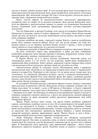 светлых и великих князей и великих бояр". В этом договоре кроме имен послов-варягов есть 
имена представителей крупной русской знати, среди которой были люди разного этнического 
происхождения. При заключении договора 944 года в состав русского посольства входят и 
торговые люди, отражающие интересы богатых купцов. 
Факты участия варягов во внешнеполитической деятельности Древнерусского 
государства вовсе не говорят об их ведущем положении среди русской феодальной знати. 
Если мы обратимся к археологическим данным, то увидим, что подавляющее большинство 
богатых погребений эпохи средневековья принадлежат местным восточно-славянским 
властителям. 
Так, под Черниговом, в урочище Гульбище, стоит курган под названием Черная Могила. 
Грандиозны его размеры: высота-11 метров, окружность - 125 метров. Очень богаты находки 
вещей: два меча, две кольчуги, два шлема, византийские золотые монеты, два кубка из турьих 
рогов, окованных серебром... 
В кургане погребены два воина - взрослый и юноша. Вместе с ними на погребальном 
костре были сожжены несколько рабынь. После того как костер догорел, над ними был 
насыпан курган и на его вершину положили боевые доспехи и оружие, а затем устроили 
тризну, причем не только пиршество, но и военные состязания. 
По народному преданию, в Черной Могиле похоронен основатель города князь Черный. 
На рогах гигантского дикого тура, превращенных в кубки для вина, изображены 
необычайно интересные сцены: фигуры мужчины и женщины, вооруженных луками; птицы; 
несущий зайца орел; мужчина, стреляющий в орла из лука. 
В Черной Могиле да и в других богатых погребениях Чернигова совсем нет 
скандинавских вещей. А в тех местах, где они встречены, крайне редко обнаруживается 
норманнский обряд погребения. Значит, оружие, украшения и другие северные вещи попали 
к их владельцам на Руси в результате торговых связей или достались им в бою. 
Археологические данные не позволяют считать обоснованным вывод о варяжском 
составе русской знати. Несмотря на это, буржуазные историки много пишут о "норманнском" 
периоде в истории Руси. Некоторые из них считают, что он длился целых четыре века, хотя 
установлено, что скандинавы принимали активное участие в социально-экономической и 
политической жизни Древней Руси очень короткое время. Все варяги, служившие русским 
князьям, очень быстро утратили свой норманнский облик и восприняли древнерусский язык, 
образ жизни, обычаи и интересы славян. 
В легендарном облачении рассказа о призвании варягов остались, видимо, и некоторые 
черты реальных исторических событий. Ипатьевская летопись, например, сообщает нам, что 
Рюрик сидел вовсе "не за морем", а всего в 200 верстах от Новгорода - в Ладоге, старинной 
славянской твердыне, где он сумел как-то обосноваться. Это подрывает главную суть легенды 
- "призвание из-за моря". И в Новгороде он появился не как призванный "править и володеть" 
покорным славянским племенем повелитель, а просто как предводитель наемной варяжской 
дружины, которую во время внутренних усобиц пригласили враждовавшие меж собой 
новгородские феодалы. 
Правда, Рюрик оказался много хитрее, чем другие вожаки разбойных варяжских 
отрядов, выполнявших подобные миссии до него. Он не удовлетворился той щедрой платой, 
которую ему предложили за помощь, а затеял более крупную игру. Оглядевшись, Рюрик 
решил воспользоваться новгородскими распрями. Согласно сообщению одной из летописей, 
он вероломно убил новгородского предводителя Вадима Храброго и серией внезапных 
нападений разгромил дружины враждовавших партий. Многие бежали от него в Киев - 
второй крупнейший центр восточно-славянской государственности. 
Захват Новгорода обеспечил Рюрику господство над обширной новгородской 
феодальной округой. Она вовсе не распалась вновь на многие племенные образования, как 
должно было бы случиться, если бы феодальные отношения еще не пустили здесь глубокие 
корни. В Новгородской земле произошел лишь верхушечный переворот - вместо одного 
феодального правителя воцарился другой. Подобное далеко не редкость в средневековом 
 