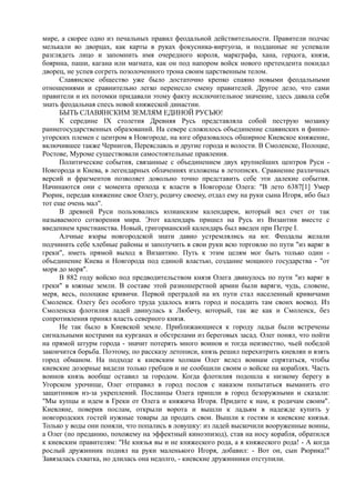 мире, а скорее одно из печальных правил феодальной действительности. Правители подчас 
мелькали во дворцах, как карты в руках фокусника-виртуоза, и подданные не успевали 
разглядеть лицо и запомнить имя очередного короля, маркграфа, хана, герцога, князя, 
боярина, паши, кагана или магната, как он под напором войск нового претендента покидал 
дворец, не успев согреть позолоченного трона своим царственным телом. 
Славянское общество уже было достаточно крепко спаяно новыми феодальными 
отношениями и сравнительно легко перенесло смену правителей. Другое дело, что сами 
правители и их потомки придавали этому факту исключительное значение, здесь давала себя 
знать феодальная спесь новой княжеской династии. 
БЫТЬ СЛАВЯНСКИМ ЗЕМЛЯМ ЕДИНОЙ РУСЬЮ! 
К середине IX столетия Древняя Русь представляла собой пеструю мозаику 
раннегосударственных образований. На севере сложилось объединение славянских и финно- 
угорских племен с центром в Новгороде, на юге образовалось обширное Киевское княжение, 
включившее также Чернигов, Переяславль и другие города и волости. В Смоленске, Полоцке, 
Ростове, Муроме существовали самостоятельные правления. 
Политические события, связанные с объединением двух крупнейших центров Руси - 
Новгорода и Киева, в легендарных облачениях изложены в летописях. Сравнение различных 
версий и фрагментов позволяет довольно точно представить себе эти далекие события. 
Начинаются они с момента прихода к власти в Новгороде Олега: "В лето 6387[1] Умер 
Рюрик, передав княжение свое Олегу, родичу своему, отдал ему на руки сына Игоря, ибо был 
тот еще очень мал". 
В древней Руси пользовались юлианским календарем, который вел счет от так 
называемого сотворения мира. Этот календарь пришел на Русь из Византии вместе с 
введением христианства. Новый, григорианский календарь был введен при Петре I. 
Алчные взоры новгородской знати давно устремлялись на юг. Феодалы желали 
подчинить себе хлебные районы и заполучить в свои руки всю торговлю по пути "из варяг в 
греки", иметь прямой выход в Византию. Путь к этим целям мог быть только один - 
объединение Киева и Новгорода под единой властью, создание мощного государства - "от 
моря до моря". 
В 882 году войско под предводительством князя Олега двинулось по пути "из варяг в 
греки" в южные земли. В составе этой разношерстной армии были варяги, чудь, словене, 
меря, весь, полоцкие кривичи. Первой преградой на их пути стал населенный кривичами 
Смоленск. Олегу без особого труда удалось взять город и посадить там своих воевод. Из 
Смоленска флотилия ладей двинулась к Любечу, который, так же как и Смоленск, без 
сопротивления принял власть северного князя. 
Не так было в Киевской земле. Приближающиеся к городу ладьи были встречены 
сигнальными кострами на курганах и обстрелами из береговых засад. Олег понял, что пойти 
на прямой штурм города - значит потерять много воинов и тогда неизвестно, чьей победой 
закончится борьба. Поэтому, по рассказу летописи, князь решил перехитрить киевлян и взять 
город обманом. На подходе к киевским холмам Олег велел воинам спрятаться, чтобы 
киевские дозорные видели только гребцов и не сообщили своим о войске на кораблях. Часть 
воинов князь вообще оставил за городом. Когда флотилия подошла к низкому берегу в 
Угорском урочище, Олег отправил в город послов с наказом попытаться выманить его 
защитников из-за укреплений. Посланцы Олега пришли в город безоружными и сказали: 
"Мы купцы и идем в Греки от Олега и княжича Игоря. Придите к нам, к родичам своим". 
Киевляне, поверив послам, открыли ворота и вышли к ладьям в надежде купить у 
новгородских гостей нужные товары да продать свои. Вышли к гостям и киевские князья. 
Только у воды они поняли, что попались в ловушку: из ладей выскочили вооруженные воины, 
а Олег (по преданию, похожему на эффектный киноэпизод), став на носу корабля, обратился 
к киевским правителям: "Не князья вы и не княжеского рода, а я княжеского рода! - А когда 
рослый дружинник поднял на руки маленького Игоря, добавил: - Вот он, сын Рюрика!" 
Завязалась схватка, но длилась она недолго, - киевские дружинники отступили. 
 