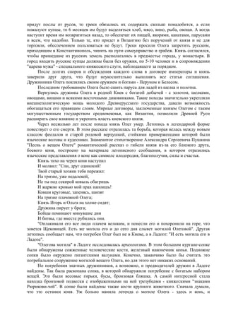 придут послы от русов, то греки обязались их содержать сколько понадобится, а если 
пожалуют купцы, то 6 месяцев им будут выделяться хлеб, мясо, вино, рыба, овощи. А когда 
наступит время им возвратиться назад, то обеспечат их пищей, якорями, канатами, парусами 
и всем, что надобно. Только те, кто придет в Византию без поручений от князя и не для 
торговли, обеспечением пользоваться не будут. Греки просили Олега запретить русским, 
приходящим в Константинополь, чинить на пути самоуправство и грабеж. Князь согласился, 
чтобы пришедшие из русских земель располагались в предместье города, у монастыря. В 
город входить русские купцы должны были без оружия, по 5-10 человек и в сопровождении 
"царева мужа" - специального княжеского слуги, наблюдавшего за порядком. 
После долгих споров и обсуждения каждого слова в договоре императоры и князь 
заверили друг друга, что будут неукоснительно выполнять все статьи соглашения. 
Дружинники Олега поклялись своим оружием и богами - Перуном и Белесом. 
Последним требованием Олега было сшить паруса для ладей из шелка и полотна. 
Вернулись дружины Олега в родной Киев с богатой добычей - с золотом, шелками, 
овощами, винами и всякими восточными диковинками. Такие походы значительно укрепляли 
внешнеполитическую мощь молодого Древнерусского государства, давали возможность 
обогащаться его правящим слоям. Мирные договоры, заключенные князем Олегом с таким 
могущественным государством средневековья, как Византия, позволили Древней Руси 
расширить свое влияние и укрепить власть киевского князя. 
Через несколько лет после похода князь Олег умер. Летопись в легендарной форме 
повествует о его смерти. В этом рассказе отразилась та борьба, которая велась между новым 
классом феодалов и старой родовой верхушкой, стойкими приверженцами которой были 
языческие волхвы и кудесники. Знаменитое стихотворение Александра Сергеевича Пушкина 
"Песнь о вещем Олеге" романтический рассказ о гибели князя из-за его близкого друга, 
боевого коня, построено на материале летописного сообщения, в котором отразились 
языческие представления о коне как символе плодородия, благополучия, силы и счастья. 
Князь тихо на череп коня наступил 
И молвил: "Спи, друг одинокий! 
Твой старый хозяин тебя пережил: 
На тризне, уже недалекой, 
Не ты под секирой ковыль обагришь 
И жаркою кровью мой прах напоишь! 
Ковши круговые, запенясь, шипят 
На тризне плачевной Олега; 
Князь Игорь и Ольга на холме сидят; 
Дружина пирует у брега; 
Бойцы поминают минувшие дни 
И битвы, где вместе рубились они. 
"Оплакивали его все люди плачем великим, и понесли его и похоронили на горе, что 
зовется Щековицей. Есть же могила его и до сего дня слывет могилой Олеговой". Другая 
летопись сообщает нам, что погребен Олег был не в Киеве, а в Ладоге: "И есть могила его в 
Ладозе". 
"Олегова могила" в Ладоге исследовалась археологами. В этом большом кургане-сопке 
были обнаружены сожженные человеческие кости, железный наконечник копья. Подножие 
сопки было окружено гигантскими валунами. Конечно, заманчиво было бы считать это 
погребальное сооружение могилой вещего Олега, но для этого нет никаких оснований. 
Но погребения знатных дружинников, а возможно, и предводителей дружин в Ладоге 
найдены. Так была раскопана сопка, в которой обнаружили погребение с богатым набором 
вещей. Это были весовые гирьки, бусы, бронзовая бляшка. А самой интересной стала 
находка бронзовой подвески с изображенными на ней трезубцами - княжескими "знаками 
Рюрикови-чей". В сопке были найдены также кости крупного животного. Сначала думали, 
что это останки коня. Уж больно манила легенда о могиле Олега - здесь и конь, и 
 