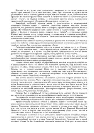 Конечно, не все черты этого грандиозного, растянувшегося на целое тысячелетие 
процесса уже известны. Еще не одно поколение ученых будет трудиться над прояснением и 
расшифровкой многих страниц Древней истории, неясных знаков и следов, оставленных нам 
прошлым. Но многое перестало быть загадкой, и сегодня мы можем на основании научных 
данных отвечать на трудные вопросы о древнейшей истории славян, формировании 
древнерусской народности и образовании Древнерусского государства. 
Важнейшей проблемой является вопрос о происхождении и первоначальной 
территории обитания славян. С помощью тщательных научных изысканий удалось 
установить, что древнейшие славяне жили на обширных пространствах Европы от Эльбы до 
Днепра. Их тогдашними соседями были с севера финны, а с северо-запада - германцы. И 
сейчас в финском и немецком языках известно слово "венеды", обозначающее славян. 
Славяне, как и многие другие древние народы - италики, кельты, германцы, иллирийцы, - 
выделились из древнеевропейской общности. Тогда население большой территории Европы 
говорило на близких языках. 
Древнейшие славянские поселки, раскопанные археологами, относятся к V-IV векам до 
нашей эры. Добытые во время раскопок находки позволяют нам восстановить картину жизни 
людей: их занятия, быт, религиозные верования и обычаи. 
Свои поселения славяне никак не укрепляли и жили в постройках, слегка углубленных 
в почву, или в наземных домах, стены и крыша которых держались на столбах, врытых в 
землю. На поселениях и в могилах найдены булавки, фибулы-застежки, кольца. Очень 
разнообразна обнаруженная керамика - горшки, миски, кувшины, кубки, амфоры... 
Наиболее характерной особенностью культуры славян той поры был своеобразный 
погребальный ритуал: умерших сородичей славяне сжигали, а кучки перегоревших костей 
накрывали большими колоколовидными сосудами. 
Позднее славяне, как и прежде, не укрепляли своих поселков, а стремились строить их 
в труднодоступных местах - на болотах или на высоких берегах рек, озер. Селились они в 
основном в местах с плодородными почвами. Об их быте и культуре мы знаем уже гораздо 
больше, чем о предшественниках. Жили они в наземных столбовых домах или 
полуземлянках, где устраивались каменные или глинобитные очаги и печи. В полуземлянках 
обитали в холодное время года, а в наземных постройках - летом. Кроме жилищ найдены 
также хозяйственные сооружения, ямы-погреба. 
Эти племена активно занимались земледелием. Археологи во время раскопок не раз 
находили железные сошники. Часто встречались зерна пшеницы, ржи, ячменя, проса, овса, 
гречихи, гороха, конопли, - такие сельскохозяйственные культуры возделывали славяне в то 
время. Разводили они и домашний скот - коров, лошадей, овец, коз. Среди венедов было 
много ремесленников, трудившихся в железоделательных и гончарных мастерских. Богат 
найденный на поселениях набор вещей- разнообразная керамик", фибулы-застежки, ножи, 
копья, стрелы, мечи, ножницы, булавки, бусы... 
Простым был и погребальный ритуал: сожженные кости умерших обычно ссыпали в 
яму, которую затем закапывали, а над могилой ставили для обозначения простой камень. 
Таким образом, история славян прослеживается далеко в глубь времен. Формирование 
славянских племен происходило долго, и процесс этот был очень сложным и запутанным. 
Археологические источники начиная с середины первого тысячелетия нашей эры 
удачно дополняются письменными. Это позволяет полнее представить жизнь наших далеких 
предков. Письменные источники сообщают о славянах с первых веков нашей эры. Они 
известны сначала под именем венедов; позднее авторы VI века Прокопий Кесарийский, 
Маврикий Стратег и Иордан дают подробную характеристику образа жизни, занятий и 
обычаев славян, называя их венедами, антами и склавинами. 
"Эти племена, склавины и анты, не управляются одним человеком, но издревле живут в 
народоправстве, и поэтому у них счастье и несчастье в жизни считается делом общим", - 
писал византийский писатель и историк Прокопий Кесарийский. Прокопий жил в первой 
половине VI века. Он был ближайшим советником полководца Велисария, возглавлявшего 
 
