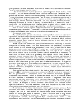 Присмотревшись к таким росчеркам, исследователи поняли, что перед ними не случайные 
"раны", а знаки, несущие какой-то смысл. 
...Передовая варяжская ладья вырвалась на морской простор. Теперь гребцы могли 
отдохнуть - сильный ветер наполнил паруса и погнал караван судов в морские дали, к 
каменистым берегам и фиордам родной Скандинавии. Позади осталась огромная и богатая 
"страна городов", как именовали скандинавы Русь. На ладьях возвращались домой купцы и 
воины. Купцы везли товары, вырученные в далеких восточных странах за рейнские мечи, 
боевые топоры и копья, бронзовые украшения, - мед, воск, пушнину, глиняные кувшины, 
роскошные украшения из серебра. И конечно, серебряные монеты. У воинов тоже было с 
собой добро - они возвращались после службы в боевых дружинах русских князей и везли 
домой и полученную от князей мзду за верную службу, и награбленное в походах. 
Один из воинов сидел на корме и напряженно пересчитывал арабские дирхемы, особо 
ценившиеся на Руси, в Европе и Скандинавии. Железной иглой он наносил на монеты какие- 
то значки, чтобы каждый знал, что это богатство принадлежит именно ему. 
Монета-знак, монета-знак... 
Над одной из монет рука его остановилась - монета уже была мечена: по всему полю 
серебряного дирхема был процарапан родовой княжеский знак Святослава Игоревича. Воину 
попалась монета, прошедшая государственное клеймение и пущенная в оборот русским 
княжеским двором. Варяг повертел монету, мгновение подумал и нанес свой знак на 
противоположную сторону... 
В 1909 году в Киеве проводились археологические изыскания неподалеку от развалин 
знаменитой Десятинной церкви. Здесь было обнаружено богатое погребение. Дальнейшая 
судьба находок из этой могилы была таинственной - они куда-то исчезли. Долгое время 
единственным источником сведений об этой находке для ученых были газетные заметки, 
опубликованные в столичной и местной прессе в 1909 году. Лишь через 30 лет, в 1939 году, 
вещи были найдены среди коллекций киевских находок, хранящихся в Ленинграде. В 
запыленном, несколько десятилетий недвижно пролежавшем свертке кроме оружия и 
украшений лежали несколько монет. На одной из них были нанесены вертикальные и 
горизонтальные линии, образующие крест. Авторы раскопок 1909 года считали, что так на 
монете, которую носили на манер маленькой иконки, изображен христианский крест. Сейчас 
возникло новое определение находки: линии вовсе не изображение креста, а разметка для 
разрезания монеты на части. Но зачем было монету размечать, а потом и разрезать? Дело в 
том, что в Древней Руси наряду с целыми монетами имели хождение и более мелкие 
единицы- половинки, четвертинки и маленькие обрезки, которые могли приниматься 
торговцами на вес. 
Киевская находка была только началом. Все новые и новые процарапанные знаки и 
рисунки-граффити выявлялись на монетах из кладов, погребений, построек на поселениях. 
Мы уже рассказывали о Тимеревском кладе, где встречены рунические граффити, 
оставленные скандинавами. Однако не только скандинавы писали на монетах, можно 
встретить граффити - подражания восточным надписям, к сожалению чаще всего 
выполненные настолько неграмотно, что их невозможно прочитать. Ясно только, что эти 
надписи делали люди, близкие к арабскому миру и жившие где-нибудь в Волжской Булгарии 
или Хазарии. В Тимереве в жилой постройке ремесленника была найдена медная 
посеребренная монета - подделка, чеканенная скорее всего в Волжской .Булгарии. На ней 
обнаружено граффити в виде подражания восточной надписи. 
В языческих и тем более христианских землях мусульманские дирхемы были 
символами иной веры, символами, враждебными той среде, где они имели хождение. 
Поэтому и на Руси, и в Скандинавии был распространен прием "очищения" арабского 
серебра от непонятных знаков и надписей - варяги наносили знак в виде молота 
скандинавского бога Тора (такие находки есть в Швеции и на восточном побережье Балтики - 
в современной Эстонии), жители Древней Руси великокняжеский символ - знак 
Рюриковичей. Известна надпись, сделанная на древнегрузинском языке, которая читается как 
 