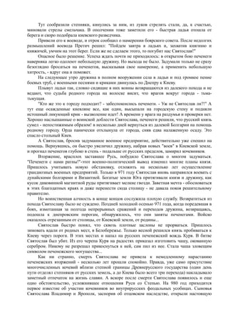 Тут сообразили степняки, кинулись за ним, из луков стрелять стали, да, к счастью, 
миновали стрелы смельчака. В ополчении тоже заметили его - быстрая ладья отошла от 
берега и скоро подобрала киевского разведчика. 
Привели его к воеводе, и отрок сообщил о намерении боярского совета. После недолгих 
размышлений воевода Претич решил: "Пойдем завтра в ладьях и, захватив княгиню и 
княжичей, умчим на этот берег. Если же не сделаем этого, то погубит нас Святослав!" 
Опасное было решение. Успеха ждать почти не приходилось: в открытом бою печенеги 
наверняка легко одолеют небольшую дружину. Но выхода не было. Задумали только не сразу 
безоглядно бросаться на печенегов, высказывая свое намерение, а применить небольшую 
хитрость, - вдруг она и поможет. 
На следующее утро дружина в полном вооружении села в ладьи и под громкое пение 
боевых труб, с военными песнями и криками двинулась по Днепру к Киеву. 
Плывут ладьи так, словно сидящие в них воины возвращаются из далекого похода и не 
ведают, что судьба родного города на волоске висит, что врагов вокруг города - тьма- 
тьмущая. 
"Кто же это к городу подходит? - забеспокоились печенеги. - Уж не Святослав ли?!" А 
тут еще осажденные киевляне все, как один, высыпали на городскую стену и подняли 
истошный ликующий крик - вызволение идет! А времени у врага на раздумья и проверки нет. 
Хорошо наслышанные о воинской доблести Святослава, печенеги решили, что русский князь 
сумел - непостижимым образом! в несколько дней вернуться из далекой Болгарии на помощь 
родному городу. Орда панически отхлынула от города, сняв едва налаженную осаду. Это 
спасло стольный Киев. 
А Святослав, бросив задуманное военное предприятие, действительно уже спешил на 
помощь. Вернувшись, он быстро увеличил дружину, набрав новых "воев" в Киевской земле, 
и прогнал печенегов глубоко в степь - подальше от русских пределов, замирил кочевников. 
Вторжение, врасплох заставшее Русь, побудило Святослава о многом задуматься. 
"Печенеги с нами ратны!"-этот военно-политический вывод изменил многие планы князя. 
Пришлось учитывать новую обстановку, отложить на несколько лет осуществление 
грандиозных военных предприятий. Только в 971 году Святослав вновь направился воевать с 
дунайскими болгарами и Византией. Богатые земли Юга притягивали князя и дружину, как 
кусок диковинной магнитной руды притягивает мелкие гвозди. Заветная мечта - обосноваться 
в этих благодатных краях и даже перенести сюда столицу - не давала покоя решительному 
правителю. 
Но воинственная алчность в конце концов сослужила плохую службу. Возвратиться из 
похода Святославу было не суждено. Поздней холодной осенью 971 года, когда поредевшая в 
боях, измотанная за полгода непрерывных сражений и переходов дружина, возвращаясь, 
подошла к днепровским порогам, обнаружилось, что они заняты печенегами. Войско 
оказалось отрезанным от столицы, от Киевской земли, от родины... 
Святослав быстро понял, что сквозь плотные заслоны не прорваться. Пришлось 
зимовать вдали от родных мест, в Белобережье. Только весной решился князь пробиваться к 
Киеву через пороги. В этих местах и напал на русских печенежский вождь Куря. В битве 
Святослав был убит. Из его черепа Куря на радостях приказал изготовить чашу, окованную 
серебром. Никому не разрешал прикоснуться к ней, сам пил из нее. Стала чаша зловещим 
символом печенежского могущества... 
Как ни странно, смерть Святослава не привела к немедленному нарастанию 
печенежских вторжений - несколько лет прошли спокойно. Правда, уже само присутствие 
многочисленных кочевий вблизи степной границы Древнерусского государства (один день 
пути отделял степняков от русских земель, а до Киева было всего три перехода) накладывало 
заметный отпечаток на жизнь славян. А вскоре после смерти Святослава появилось и еще 
одно обстоятельство, усложнившее отношения Руси со Степью. На 980 год приходится 
первое известие об участии кочевников во внутрирусских феодальных усобицах. Сыновья 
Святослава Владимир и Ярополк, заспорив об отцовском наследстве, открыли настоящую 
 