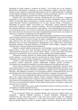 Владимир на одной стороне, а печенеги на другой... И не смели они на ею сторону!.." 
Внезапность печенежского вторжения не дала возможности собрать достаточно крупное 
войско, поэтому перейти в наступление Владимир не мог. Но, отбив кочевников от переправ, 
он предотвратил вторжение. Поэтому летописец с полным основанием отметил, что в конце 
концов, сорвав планы врага, русский князь "возвратился в Киев с победою". 
Неудача 993 года несколько остудила завоевательный пыл печенегов. Следующее 
вторжение, на подготовку которого ушло несколько лет, было предпринято лишь в 996 году. 
Удачно использовав фактор внезапности, степняки вторглись на Русь и быстро достигли 
города Василева. Видимо, предупреждение на этот раз достигло Киева с опозданием, и 
Владимиру не удалось собрать достаточных сил. "Владимир с малою дружиною вышел 
против них и сразился с ними, - отметил летописец. - И не мог Владимир выстоять против 
них, дружина побежала и едва укрылась от противника". Самого Владимира едва не постигла 
та же печальная участь, что и отца его Святослава. Когда сломленное войско побежало, он 
был почти настигнут печенегами. Спас князя подвернувшийся на пути мост, под которым он 
спрятался и отсиделся, оглушаемый топотом вражеских коней. 
Следующий год не принес облегчения. Цепь пограничных городков не смогла сдержать 
нового натиска печенегов и во многих местах оказалась прорванной. Достигнув Белгорода, 
степняки обложили его плотным кольцом. В городе, совершенно не готовом к осаде, почти 
сразу начался голод. Но самым печальным было то, что силы Киева после поражения под 
Василевом еще не были восстановлены. Сформировать здесь войско было невозможно. 
Владимир поспешил в Великий Новгород за помощью. Только собрав в северных землях 
"верхних воев", он сумел противостоять вторжению. 
Борьба на южной границе продолжалась для Владимира до конца дней. Уже накануне 
смерти князя, в 1015 году, орда большими силами вновь вторглась в Киевскую Русь. 
Тяжелобольной Владимир не смог сам возглавить войско - послал сына Бориса. Печенеги 
уклонились от сражения и ушли из русских земель, основательно пограбив окраины. 
Постоянное военное давление на южные рубежи Древнерусского государства в конце 
концов привело к отступлению русских земледельцев на север. Покидая тучные степные 
черноземы, они оседали на менее плодородных, но укрытых лесами землях. 
Однако в целом Владимиру удалось сдержать печенежский натиск. Для этого были 
построены десятки крепостей, создана оперативная дозорная служба, постоянно и 
последовательно отражались вторжения, увеличена широкая полоса нейтральной земли. 
После смерти знаменитого князя печенежская верхушка попробовала подчинить Русь 
путем вмешательства в дела споривших за первенство сыновей Владимира. Печенеги стали 
оказывать активную помощь Святополку Киевскому в борьбе против новгородского князя 
Ярослава. Они прекрасно понимали, что внутренняя усобица и возможный раскол Руси на 
две обособленные части создадут совсем иную обстановку и подорвут ее могущество. 
В 1016 году, когда соперничавшие братья встретились в решающей битве, печенежская 
орда стала в ряды Святополковых дружин. Однако, потерпев сокрушительное поражение, 
Святополк потерял киевский трон и укрылся сначала в Польше, а потом у печенегов. Еще 3 
года, всячески подталкиваемый ими, он враждовал с братом и водил дружину на Русь, пока в 
1019 году в последней битве с братом не был разбит окончательно и не умер от тяжких ран, 
когда его везли с поля боя. 
Не сумев покорить Русь даже в период внутреннего раскола, печенеги отступили - сил 
для борьбы с киевской державой не было. 
Полтора десятилетия прошли спокойно, но в недрах степи копились силы для нового 
удара. 
И он последовал! Вновь, как в прежние времена, был тщательно выбран момент для 
вторжения - Ярослав Мудрый находился в далеком Новгороде. Вторжение было 
стремительно, как удар копья, и Киев в один день взят в кольцо осады. Но сокрушить 
киевскую твердыню было непросто, и, пока орда безуспешно топталась под городом, 
Ярослав, быстро собрав ополчение из славян и варягов, поспешил к Киеву. В ожесточенной, 
 