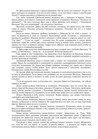 Не прислушался Василько к предостережению. Как же могут его схватить? Только что 
крест целовали да говорили: если кто на кого пойдет, то на того будет и крест, и вся Русская 
земля! С такими мыслями и отправился он на княжий двор. 
Сам князь киевский Святополк вышел встречать его и проводил в хоромы. Потом 
явился Давыд, сели вместе. Святополк снова принялся уговаривать Василька: "Останься на 
праздник!" - "Не могу остаться, брат: уже и обозу приказал идти вперед", - отказывался 
Василько. "Ну, хоть позавтракай",- не отступался Святополк. 
Василько согласился. Давыд же, как отмечает летописец, все время сидел как немой, 
слова не сказал. Получив согласие, Святополк заспешил: "Посидите вы тут, а я пойду 
распоряжусь". 
Когда он вышел, Василько пробовал заговорить с Давыдом, но тот оглох и онемел - и 
язык не ворочался, и уши не слышали Васильковых речей. Готовился к задуманному, 
волновался особенно. Наконец немного совладал с собой Давыд и спросил одного из слуг: 
"Где брат?" - "Стоит на сенях", - отвечали ему. На сенях устраивались в теплое время 
княжескис пиры. Но сейчас уже стояла глубокая осень, и неясно было, почему Святополк 
именно там хотел устраивать завтрак. Скорее всего забрался туда киевский князь, чтобы не 
участвовать в готовящейся расправе. 
И Давыд тоже испугался приближающегося мига, который сам и уготовил Васильку. "Я 
пойду за Святополком, - сказал он. - А ты посиди". И быстро вышел вон. 
Едва двери за ним затворились, как Давыдовы слуги бросились на Василька. Сначала 
просто связали, после сковали двойными оковами, заперли в крепкой дворовой постройке, а 
на ночь приставили сторожей. 
Закованный Васильке сидел в темной избе, а вокруг его дальнейшей судьбы кипели 
споры. Вроде бы одумавшийся и отошедший от утреннего умопомрачения Святополк хотел 
отпустить племянника. Но Давыд настойчиво возражал, понимая, что зашли они с братом 
уже слишком далеко, чтобы можно было просто вернуться к исходному положению. 
Основательно теперь боялся Давыд за себя. 
Но против убийства Святополк, видимо, возражал со всей решительностью и ни за что 
на него не соглашался. Тогда Давыд стал подбивать его на ослепление Василька. Лишенный 
зрения человек не воин и постоять за себя, встать во главе дружины, отомстить жестоко не 
способен. 
"Если не сделаешь этого, а отпустишь его, - наступал Давыд на Святополка, - ни тебе не 
княжить, ни мне!" 
Долго думал-мучился Святополк и согласился. Откладывать дело не стали. Тут же, 
ночью, повезли Василька в Белгород, городок в 10 верстах от Киева. Святополк, представив, 
какие чувства вызовет содеянное у Владимира Мономаха, других князей, решительно не 
захотел, чтобы свершилось задуманное на его княжеском дворе или в его княжеском городе. 
Повели Василька в избу малую, втолкнули. Вскоре пришел туда овчарь Святополка, 
угрюмый и жестокий Берендий. 
Потом вошли княжеские конюхи Сновид и Дмитр, молча расстелили ковер на полу. 
Взялись за Василька и хотели повалить. Он сопротивлялся изо всех сил, на шум подоспели 
Другие. Бросили князя на пол и ослепили. 
Взявшись за углы ковра, конюхи вынесли лежавшего бездыханно князя на улицу, 
бросили в приготовленную повозку и под стражей, как пленника, повезли в отчину Давыда - 
Владимир-Волынский. 
Новая волна многолетних воинственных судорог прокатилась по Руси. Мир, 
установленный было русскими князьями, рассыпался как карточный домик. Старательно 
возводили его правители земель, но каждый при этом норовил свою карту так поставить, 
чтоб, когда упадет строение, она б сверху легла! 
Рассуждая о мире, думали князья, как назавтра больнее досадить соседу, обезвредить 
его, пока он сам зла какого не удумал. Слушали наветы - и внимали им скорее, чем 
собственному разуму. Врагу-степняку верили больше, нежели брату родному... 
 