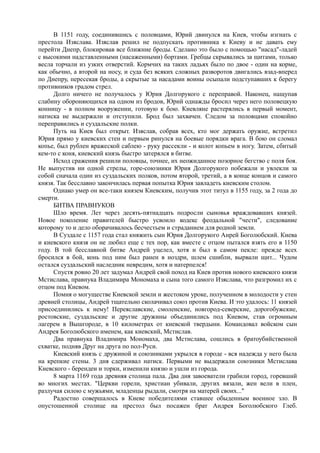 В 1151 году, соединившись с половцами, Юрий двинулся на Киев, чтобы изгнать с 
престола Изяслава. Изяслав решил не подпускать противника к Киеву и не давать ему 
перейти Днепр, блокировав все ближние броды. Сделано это было с помощью "насад"-ладей 
с высокими надставленными (насаженными) бортами. Гребцы скрывались за щитами, только 
весла торчали из узких отверстий. Кормчих на таких ладьях было по двое - один на корме, 
как обычно, а второй на носу, и суда без всяких сложных разворотов двигались взад-вперед 
по Днепру, пересекая броды, а скрытые за насадами воины осыпали подступавших к берегу 
противников градом стрел. 
Долго ничего не получалось у Юрия Долгорукого с переправой. Наконец, нащупав 
слабину обороняющихся на одном из бродов, Юрий однажды бросил через него половецкую 
конницу - в полном вооружении, готовую к бою. Киевляне растерялись в первый момент, 
натиска не выдержали и отступили. Брод был захвачен. Следом за половцами спокойно 
переправились и суздальские полки. 
Путь на Киев был открыт. Изяслав, собрав всех, кто мог держать оружие, встретил 
Юрия прямо у киевских стен и первым ринулся на боевые порядки врага. В бою он сломал 
копье, был рублен вражеской саблею - руку рассекли - и колот копьем в ногу. Затем, сбитый 
кем-то с коня, киевский князь быстро затерялся в битве. 
Исход сражения решили половцы, точнее, их неожиданное позорное бегство с поля боя. 
Не выпустив ни одной стрелы, горе-союзники Юрия Долгорукого побежали и увлекли за 
собой сначала один из суздальских полков, потом второй, третий, а в конце концов и самого 
князя. Так бесславно закончилась первая попытка Юрия завладеть киевским столом. 
Однако умер он все-таки князем Киевским, получив этот титул в 1155 году, за 2 года до 
смерти. 
БИТВА ПРАВНУКОВ 
Шло время. Лет через десять-пятнадцать подросли сыновья враждовавших князей. 
Новое поколение правителей быстро усвоило кодекс феодальной "чести", следование 
которому то и дело оборачивалось бесчестьем и страданием для родной земли. 
В Суздале с 1157 года стал княжить сын Юрия Долгорукого Анрей Боголюбский. Киева 
и киевского князя он не любил еще с тех пор, как вместе с отцом пытался взять его в 1150 
году. В той бесславной битве Андрей уцелел, хотя и был в самом пекле: прежде всех 
бросился в бой, конь под ним был ранен в ноздри, шлем сшибли, вырвали щит... Чудом 
остался суздальский наследник невредим, хотя и натерпелся! 
Спустя ровно 20 лет задумал Андрей свой поход на Киев против нового киевского князя 
Мстислава, правнука Владимира Мономаха и сына того самого Изяслава, что разгромил их с 
отцом под Киевом. 
Помня о могуществе Киевской земли и жестоком уроке, полученном в молодости у стен 
древней столицы, Андрей тщательно сколачивал союз против Киева. И это удалось: 11 князей 
присоединились к нему! Переяславские, смоленские, новгород-северские, дорогобужские, 
ростовские, суздальские и другие дружины объединились под Киевом, став огромным 
лагерем в Вышгороде, в 10 километрах от киевской твердыни. Командовал войском сын 
Андрея Боголюбского именем, как киевский, Мстислав. 
Два правнука Владимира Мономаха, два Мстислава, сошлись в братоубийственной 
схватке, подняв Друг на друга по пол-Руси. 
Киевский князь с дружиной и союзниками укрылся в городе - вся надежда у него была 
на крепкие стены. 3 дня сдерживал натиск. Первыми не выдержали союзники Мстислава 
Киевского - берендеи и торки, изменили князю и ушли из города. 
8 марта 1169 года древняя столица пала. Два дня завоеватели грабили город, горевший 
во многих местах. "Церкви горели, христиан убивали, других вязали, жен вели в плен, 
разлучая силою с мужьями, младенцы рыдали, смотря на матерей своих..." 
Радостно совершалось в Киеве победителями ставшее обыденным военное зло. В 
опустошенной столице на престол был посажен брат Андрея Боголюбского Глеб. 
 