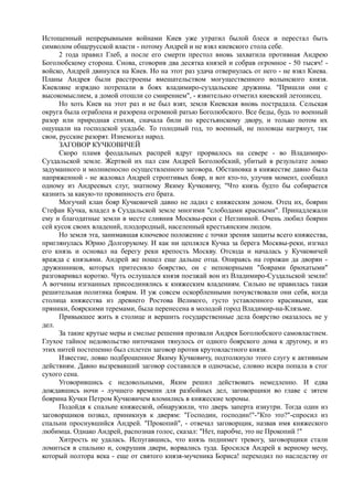 Истощенный непрерывными войнами Киев уже утратил былой блеск и перестал быть 
символом общерусской власти - потому Андрей и не взял киевского стола себе. 
2 года правил Глеб, а после его смерти престол вновь захватила противная Андрею 
Боголюбскому сторона. Снова, сговорив два десятка князей и собрав огромное - 50 тысяч! - 
войско, Андрей двинулся на Киев. Но на этот раз удача отвернулась от него - не взял Киева. 
Планы Андрея были расстроены вмешательством могущественного волынского князя. 
Киевляне изрядно потрепали в боях владимиро-суздальские дружины. "Пришли они с 
высокомыслием, а домой отошли со смирением", - язвительно отметил киевский летописец. 
Но хоть Киев на этот раз и не был взят, земля Киевская вновь пострадала. Сельская 
округа была ограблена и разорена огромной ратью Боголюбского. Все беды, будь то военный 
разор или природная стихия, сначала били по крестьянскому двору, и только потом их 
ощущали на господской усадьбе. То голодный год, то военный, не половцы нагрянут, так 
свои, русские разорят. Изнемогал народ. 
ЗАГОВОР КУЧКОВИЧЕЙ 
Скоро пламя феодальных распрей вдруг прорвалось на севере - во Владимиро- 
Суздальской земле. Жертвой их пал сам Андрей Боголюбский, убитый в результате ловко 
задуманного и молниеносно осуществленного заговора. Обстановка в княжестве давно была 
напряженной - не жаловал Андрей строптивых бояр, и вот кто-то, улучив момент, сообщил 
одному из Андреевых слуг, знатному Якиму Кучковичу, "Что князь будто бы собирается 
казнить за какую-то провинность его брата. 
Могучий клан бояр Кучковичей давно не ладил с княжеским домом. Отец их, боярин 
Стефан Кучка, владел в Суздальской земле многими "слободами красными". Принадлежали 
ему и благодатные земли в месте слияния Москвы-реки с Неглинной. Очень любил боярин 
сей кусок своих владений, плодородный, населенный крестьянским людом. 
Но земля эта, занимавшая ключевое положение с точки зрения защиты всего княжества, 
приглянулась Юрию Долгорукому. И как ни цеплялся Кучка за берега Москвы-реки, изгнал 
его князь и основал на берегу реки крепость Москву. Отсюда и началась у Кучковичей 
вражда с князьями. Андрей же пошел еще дальше отца. Опираясь на горожан да дворян - 
дружинников, которых притесняло боярство, он с непокорными "боярами брюхатыми" 
разговаривал коротко. Чуть ослушался князя поезжай вон из Владимиро-Суздальской земли! 
А вотчины изгнанных присоединялись к княжеским владениям. Сильно не нравилась такая 
решительная политика боярам. И уж совсем оскорбленными почувствовали они себя, когда 
столица княжества из древнего Ростова Великого, густо уставленного красивыми, как 
пряники, боярскими теремами, была перенесена в молодой город Владимир-на-Клязьме. 
Привыкшее жить в столице и вершить государственные дела боярство оказалось не у 
дел. 
За такие крутые меры и смелые решения прозвали Андрея Боголюбского самовластием. 
Глухое тайное недовольство ниточками тянулось от одного боярского дома к другому, и из 
этих нитей постепенно был сплетен заговор против крутовластного князя. 
Известие, ловко подброшенное Якиму Кучковичу, подтолкнуло этого слугу к активным 
действиям. Давно вызревавший заговор составился в одночасье, словно искра попала в стог 
сухого сена. 
Уговорившись с недовольными, Яким решил действовать немедленно. И едва 
дождавшись ночи - лучшего времени для разбойных дел, заговорщики во главе с зятем 
боярина Кучки Петром Кучковичем вломились в княжеские хоромы. 
Подойдя к спальне княжеской, обнаружили, что дверь заперта изнутри. Тогда один из 
заговорщиков позвал, приникнув к дверям: "Господин, господин!"-"Кто это?"-спросил из 
спальни проснувшийся Андрей. "Прокопий", - отвечал заговорщик, назвав имя княжеского 
любимца. Однако Андрей, распознав голос, сказал: "Нет, паробче, это не Прокопий !" 
Хитрость не удалась. Испугавшись, что князь поднимет тревогу, заговорщики стали 
ломиться в спальню и, сокрушив двери, ворвались туда. Бросился Андрей к верному мечу, 
который полтора века - еще от святого князя-мученика Бориса! переходил по наследству от 
 