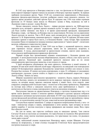 В 1142 году прилетело в Новгород известие о том, что флотилия из 60 боевых судов- 
шнек короля Сверкера Старшего напала на шедшие в Новгород торговые корабли. За первым 
грабежом последовали другие. Через 15-20 лет, основательно закрепившись в Финляндии, 
шведские феодалы-крестоносцы, получив одобрение самого папы римского, решили, что 
пришло время активных действий против Руси. В середине мая 1164 года новая огромная 
флотилия из 55 боевых шнек вошла из Финского залива в Неву, поднялась по ней в 
Ладожское озеро и дальше - в реку Волхов. 
Целью шведского похода была Ладога - первая русская крепость на 1000-верстном 
торговом пути, который с древних времен называли путем "из варяг в греки". Ладога имела 
для Руси особое значение: она была в то время единственной преградой, защищавшей 
Новгород с моря, - ни Орешек, ни Копорье еще не существовали. Поэтому сил на укрепление 
Ладоги русские не жалели. Уже в IX-Х веках здесь воздвигается, как установил советский 
археолог А. Н. Кирпичников, каменная крепость - первая на Руси! К середине XII века одних 
каменных храмов в городе было шесть, а в большом Пскове - лишь четыре. При ладожском 
посаднике Павле отстраиваются мощные военные укрепления из "дикого камня" - гигантских 
валунов, собранных в окрестностях города. 
Поэтому шведы, вышедшие 23 мая 1164 года на берег у ладожской крепости, сквозь 
дым горевшего посада увидели укрепления, каких им не доводилось встречать в 
Скандинавии. А посад, расположенный за крепостными стенами, зажгли сами ладожане, 
когда увидели приближающуюся вражескую флотилию. 
Первый штурм был организованно отражен осажденными с большим уроном для 
рыцарей. А затем решительная вылазка обороняющихся, видимо, отбила у них охоту идти на 
новый приступ. Каменный орех ладожской крепости оказался явно не по силам 
самоуверенному крестоносному воинству, и оно отошло от города. 
5 дней интервенты обдумывали, как взять крепость, готовились к новой попытке. А 
вечером 28 мая всей своей тяжелой силой вдруг обрушилось на шведский стан новгородское 
войско! В беспорядочном сражении большинство захватчиков погибло или попало в плен. 
Разгром был полным. 43 шнеки достались новгородцам, и лишь 12, отбиваясь от наседавших 
новгородских удальцов, сумели отойти от берега и со всей возможной скоростью - через 
Ладогу в Неву - бежать на запад. 
Широко задуманное крестоносное предприятие - захватить Ладогу, закрыть Новгороду 
выход на Балтику, лишить его возможности вести морскую торговлю, отрезать от финских 
земель, на которые жадно зарилась шведская корона, а может быть, если повезет, даже 
сокрушить северорусский Господин-город - полностью и бесславно провалилось. Поражение 
на полтора века отбило у шведских конунгов охоту даже приближаться к Ладоге - так 
впечатлила их быстрота и мощь новгородского ответа на иноземное вторжение. 
Наступление шведов на дружественные Новгороду, а частично подвластные ему в то 
время земли финских племен и попытки прямых вторжений в русские пределы побудили 
новгородцев к активным наступательным действиям. В 1187 году новгородцы и входившие в 
состав феодальной республики карелы нанесли молниеносный удар по крупнейшему городу 
Швеции - ее политическому центру Сигтуне, известной во всем средневековом мире. 
Сигтуна была хорошо защищена. С севера ее окружали непроходимые болота, с юга - от 
моря - извилистые шхеры и гавань, запиравшаяся к ночи цепями, через которые не могли 
пройти корабли. С востока подступы к городу прикрывали два мощных замка. Весь город 
был обнесен стеной. 
Но тем не менее, как горестно сообщала одна из шведских хроник, "они сожгли 
Сигтуну! И жгли ее настолько до основания, что город больше не поднялся. Ион архиепископ 
был там убит, этому многие язычники радовались, что христианам так плохо, это радовало 
земли карел и русов". 
Удар, нанесенный силами подвластных Новгороду карел, потряс Швецию. Сигтуна 
никогда не возродилась, а новая столица государства Стокгольм была предусмотрительно 
построена подальше от моря. 
 