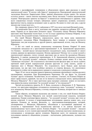 связанных с расшифровкой, толкованием и объяснением грамот, ярко рассказал в своей 
замечательной книге "Я послал тебе бересту" руководитель Новгородской археологической 
экспедиции Валентин Лаврентьевич Янин, давший объяснения сотням грамот. Но загадок 
осталось немало - хватит многим пытливым умам. Когда листаешь 7-томное академическое 
издание "Новгородские грамоты на бересте" и внимательно вчитываешься в древние, чаще 
всего отрывочные (только четверть найденных грамот сохранилась целиком, остальное- 
фрагменты) тексты, вопросы возникают один за другим. На какие-то ответ уже дан, а другие 
загадки еще только ждут его... 
Вот, например, грамота No311, найденная в 1957 году возле мостовой Великой улицы. 
По начертанию букв и месту залегания она уверенно датируется рубежом XIV и XV 
веков. Перевод ее не представил большого труда: "Господину своему Михаилу Юрьевичу 
крестьяне твои Череншане челом бьют, те что ты отдал деревеньку Климецу Опарину. А мы 
его не хотим. Не суседний человек. Своевольно поступает". 
Кто такой Михаил Юрьевич, определилось сразу: так звали сына знаменитого 
новгородского посадника Юрия Онцифоровича. Было знакомо и название местности 
Череншани: оно уже встречалось в другой грамоте, адресованной, кстати, тому же Михаилу 
Юрьевичу. 
А вот кто такой по своему социальному положению Климец Опарин? В каких 
отношениях находился он с крестьянами-череншанами? А. В. Арциховский предположил, 
что Климец - мелкий вассал могущественного посадничьего сына, получивший от своего 
хозяина деревню во временное владение. Почему временное? Потому что в случае полной и 
окончательной передачи, считал ученый, крестьяне уже не могли бы жаловаться Михаилу 
Юрьевичу. А доводы, выдвинутые череншанами, А. В. Арциховский объяснил следующим 
образом. "Не суседний человек", очевидно, Климец слишком далеко живет. И к тому же 
"своевольно поступает". Но отдаленность местожительства феодала вряд ли могла служить 
причиной такой резкой отрицательной реакции крестьян (к слову сказать, далеко от 
череншан жил и Михаил Юрьевич). Эта отдаленность часто бывала даже выгодна 
крестьянам, так как при этом ослабевал контроль со стороны феодала, что увеличивало 
возможности утайки части выращенного урожая от владельца и уменьшало поборы. 
Через 10 лет после находки грамота привлекла внимание крупнейшего знатока русского 
средневековья, академика Льва Владимировича Черепнина. Он дал фразе "не суседний 
человек" другое толкование. Челобитчики, по его мнению, "считают, что Климец Опарин не 
имеет права владеть деревней, так как он не является совладельцем земли, принадлежащей 
Михаилу Юрьевичу". Но и такое прочтение сразу вызывает сомнение: можно ли поставить 
знак равенства между понятиями "не суседний человек" и "не совладелец"? 
Третий исследователь грамоты, В. Л. Янин, склонился к объяснению Л. В. Черепнина, 
считая, что крестьяне-череншане соглашаются подчиниться лишь "суседнему" человеку, то 
есть компаньону Михаила Юрьевича, и потому отвергают Климеца, который как-то завладел 
деревней. 
Таким образом, историками высказаны два мнения о том, кто такой Климец Опарин: 
мелкий вассал Михаила Юрьевича или мелкий самостоятельный владелец, купивший 
деревеньку. Однако ключевая фраза грамоты - "не суседний человек" осталась при этом не 
вполне понятной. А полное и непротиворечивое истолкование грамоты можно дать, если 
признать Климеца не мелким феодалом, а... крестьянином-новоприходцем, который, 
договорившись с Михаилом Юрьевичем, обосновался в пустовавшей деревеньке по 
соседству с череншанами! Тогда недовольство крестьян и их доводы выступят как 
взаимосвязанные части одного целого. Климец Опарин - "не суседний человек" - оказался 
плохим соседом, то есть членом крестьянской общины, поскольку выступил своевольным, не 
считающимся с интересами других хозяином. Вероятнее всего это своеволие касалось 
пользования какими-то общинными угодьями - охотничьими, рыболовными, лесными или 
луговыми. 
 