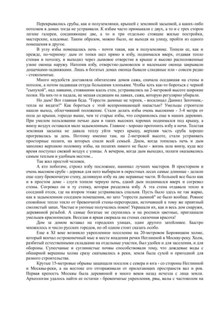 Перекрывались срубы, как и полуземлянки, крышей с земляной засыпкой, а каких-либо 
потолков в домах тогда не устраивали. К избам часто примыкали с двух, а то и с трех сторон 
легкие галереи, соединяющие две, а то и три отдельно стоящие жилые постройки, 
мастерские, кладовые. Таким образом, можно было, не выходя на улицу, пройти из одного 
помещения в другое. 
В углу избы помещалась печь - почти такая, как в полуземлянке. Топили ее, как и 
прежде, по-черному: дым от топки шел прямо в избу, поднимался вверх, отдавая тепло 
стенам и потолку, и выходил через дымовое отверстие в крыше и высоко расположенные 
узкие оконца наружу. Натопив избу, отверстие-дымоволок и маленькие оконца закрывали 
дощечками-задвижками. Лишь в богатых домах оконца бывали слюдяные или - совсем редко 
- стекольчатые. 
Много неудобств доставляла обитателям домов сажа, сначала оседавшая на стены и 
потолок, а потом падавшая оттуда большими хлопьями. Чтобы хоть как-то бороться с черной 
"сыпухой", над лавками, стоявшими вдоль стен, устраивались на 2-метровой высоте широкие 
полки. На них-то и падала, не мешая сидящим на лавках, сажа, которую регулярно убирали. 
Но дым! Вот главная беда. "Горести дымные не терпев, - восклицал Даниил Заточник,- 
тепла не видати!" Как бороться с этой всепроникающей напастью? Умельцы строители 
нашли выход, облегчивший положение. Стали делать избы очень высокими - 3-4 метра от 
пола до крыши, гораздо выше, чем те старые избы, что сохранились еще в наших деревнях. 
При умелом пользовании печью дым в таких высоких хоромах поднимался под крышу, а 
внизу воздух оставался мало задымленным. Главное - хорошо протопить избу к ночи. Толстая 
земляная засыпка не давала теплу уйти через крышу, верхняя часть сруба хорошо 
прогревалась за день. Поэтому именно там, на 2-метровой высоте, стали устраивать 
просторные полати, на которых спали всей семьей. Днем, когда топилась печь и дым 
заполнял верхнюю половину избы, на полатях никого не было - жизнь шла внизу, куда все 
время поступал свежий воздух с улицы. А вечером, когда дым выходил, полати оказывались 
самым теплым и удобным местом... 
Так жил простой человек. 
А кто побогаче, строил избу посложнее, нанимал лучших мастеров. В просторном и 
очень высоком срубе - деревья для него выбирали в окрестных лесах самые длинные - делали 
еще одну бревенчатую стену, делившую избу на две неравные части. В большей все было как 
и в простом доме - слуги топили черную печь, едкий дым поднимался вверх и согревал 
стены. Согревал он и ту стенку, которая разделяла избу. А эта стена отдавала тепло в 
соседний отсек, где на втором этаже устраивалась спальня. Пусть было здесь не так жарко, 
как в задымленном соседнем помещении, но зато "горести дымной" не было вообще. Ровное 
спокойное тепло текло от бревенчатой стены-перегородки, источавшей к тому же приятный 
смолистый запах. Чистые и уютные получались покои! Украшали их, как и весь дом снаружи, 
деревянной резьбой. А самые богатые не скупились и на росписи цветные, приглашали 
умельцев краснописцев. Веселая и яркая сверкала на стенах сказочная красота! 
Дом за домом вставал на городских улицах, один другого затейливее. Быстро 
множилось и число русских городов, но об одном стоит сказать особо. 
Еще в XI веке возникло укрепленное поселение на 20-метровом Боровицком холме, 
который венчал остроконечный мыс в месте впадения речки Неглинной в Москву-реку. Холм, 
разбитый естественными складками на отдельные участки, был удобен и для заселения, и для 
обороны. Супесчаные и суглинистые почвы способствовали тому, что дождевые воды с 
обширной вершины холма сразу скатывались в реки, земля была сухой и пригодной для 
разного строительства. 
Крутые 15-метровые обрывы защищали поселок с севера и юга - со стороны Неглинной 
и Москвы-реки, а на востоке его отгораживали от прилегающих пространств вал и ров. 
Первая крепость Москвы была деревянной и много веков назад исчезла с лица земли. 
Археологам удалось найти ее остатки - бревенчатые укрепления, рвы, валы с частоколом на 
 