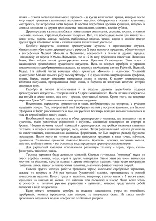 шлаки - отходы металлоплавильного процесса - и куски железистой крицы, которые после 
энергичной проковки становились железными массами. Обнаружены и остатки кузнечных 
мастерских, где встречены части горнов. Известны погребения древних кузнецов, которым в 
могилы положили их орудия производства - наковальни, молотки, клещи, зубила. 
Древнерусские кузнецы снабжали землепашцев сошниками, серпами, косами, а воинов 
- мечами, копьями, стрелами, боевыми топорами. Все, что необходимо было для хозяйства - 
ножи, иглы, долота, шилья, скобели, рыболовные крючки, замки, ключи и многие другие 
орудия труда и бытовые вещи, - изготавливали талантливые умельцы. 
Особого искусства достигли древнерусские кузнецы в производстве оружия. 
Уникальными образцами древнерусского ремесла Х века являются предметы, обнаруженные 
в погребениях Черной Могилы в Чернигове, некрополей в Киеве и других городах. 
Неподалеку от города Юрьева-Польского, где в 1216 году произошла известная Липицкая 
битва, был найден шлем древнерусского князя Ярослава Всеволодича. Этот шлем - 
выдающееся произведение оружейного искусства. Весь он покрыт серебром и украшен 
позолоченными серебряными накладками, на которых изображены святые Георгий, Василий, 
Федор. На лобной части помещен образ архангела Михаила с надписью: "Великий 
архистратиг Михаил помоги рабу своему Федору". По краю шлема выгравированы грифоны, 
птицы, барсы, между которыми размещены лилии и листья. К шлему прикреплялась 
железная полумаска, прикрывавшая лицо воина, и бармица из железных колечек, которая 
защищала шею. 
Серебро и золото использованы и в отделке другого оружейного шедевра 
древнерусского искусства - топорика князя Андрея Боголюбского. На его лезвии изображены 
два голубя и древо жизни, под ним - дракон, пронзенный мечом. Кроме этого, на топорике 
вырезана буква "А" - инициал владельца грозного оружия. 
Несомненна перекличка орнаментов и сцен, изображенных на топорике, с русским 
народным эпосом. Так, повергнутый змей изображен на нем с восемью головами, а в былине 
"Добрыня и Змей" рассказывается о том, как русский богатырь победил восьмиглавого змея и 
спас от верной гибели много людей. 
Необходимой частью костюма и убора древнерусского человека, как женщины, так и 
мужчины, были различные украшения и амулеты, сделанные ювелирами из серебра и 
бронзы. Именно поэтому частой находкой в древнерусских постройках являются глиняные 
тигельки, в которых плавили серебро, медь, олово. Затем расплавленный металл разливали 
по известняковым, глиняным или каменным формочкам, где был вырезан рельеф будущего 
украшения. После этого на готовое изделие наносился орнамент в виде точек, зубчиков, 
кружочков. Различные привески, поясные бляшки, браслеты, цепочки, височные кольца, 
перстни, шейные гривны - вот основные виды продукции древнерусских ювелиров. 
Для украшений ювелиры использовали различную технику - чернь, зернь, скань- 
филигрань, тиснение, эмаль. 
Техника чернения была довольно сложной. Сначала готовилась "черновая" масса из 
смеси серебра, свинца, меди, серы и других минералов. Затем этим составом наносился 
рисунок на браслеты, кресты, кольца и другие ювелирные изделия. Чаще всего изображали 
грифонов, львов, птиц с человеческими головами, различных фантастических зверей. 
Совсем других методов работы требовала зернь: маленькие серебряные зернышки, 
каждое из которых в 5-6 раз меньше булавочной головки, припаивались к ровной 
поверхности изделия. Какого труда и терпения, например, стоило напаять 5 тысяч таких 
зернышек на каждый из колтов, что найдены при раскопках в Киеве! Чаще всего зернь 
встречается на типично русском украшении - лунницах, которые представляли собой 
подвески в виде полумесяца. 
Если вместо зернышек серебра на изделие напаивались узоры из тончайших 
серебряных, золотых проволочек или полосок, то получалась скань. Из таких нитей- 
проволочек создавался подчас невероятно затейливый рисунок. 
 