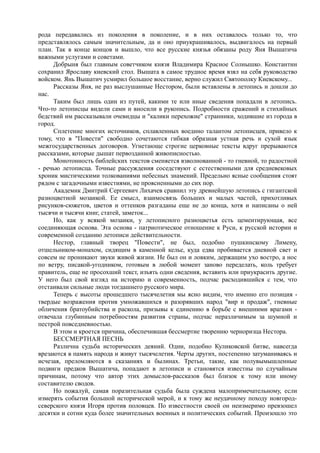 рода передавались из поколения в поколение, и в них оставалось только то, что 
представлялось самым значительным, да и оно приукрашивалось, выдвигалось на первый 
план. Так в конце концов и вышло, что все русские князья обязаны роду Яня Вышатича 
важными услугами и советами. 
Добрыня был главным советчиком князя Владимира Красное Солнышко. Константин 
сохранил Ярославу киевский стол. Вышата в самое трудное время взял на себя руководство 
войском. Янь Вышатич усмирил большое восстание, верно служил Святополку Киевскому... 
Рассказы Яня, не раз выслушанные Нестором, были вставлены в летопись и дошли до 
нас. 
Таким был лишь один из путей, какими те или иные сведения попадали в летопись. 
Что-то летописцы видели сами и вносили в рукопись. Подробности сражений и стихийных 
бедствий им рассказывали очевидцы и "калики перехожие" странники, ходившие из города в 
город. 
Сплетение многих источников, сплавленных воедино талантом летописцев, привело к 
тому, что в "Повести" свободно сочетаются гибкая образная устная речь и сухой язык 
межгосударственных договоров. Угнетающе строгие церковные тексты вдруг прерываются 
рассказами, которые дышат первозданной живописностью. 
Монотонность библейских текстов сменяется взволнованной - то гневной, то радостной 
- речью летописца. Точные рассуждения соседствуют с естественными для средневековых 
хроник мистическими толкованиями небесных знамений. Предельно ясные сообщения стоят 
рядом с загадочными известиями, не проясненными до сих пор. 
Академик Дмитрий Сергеевич Лихачев сравнил эту древнейшую летопись с гигантской 
разноцветной мозаикой. Ее смысл, взаимосвязь больших и малых частей, прихотливых 
рисунков-сюжетов, цветов и оттенков разгаданы еще не до конца, хотя и написаны о ней 
тысячи и тысячи книг, статей, заметок... 
Но, как у всякой мозаики, у летописного разноцветья есть цементирующая, все 
соединяющая основа. Эта основа - патриотическое отношение к Руси, к русской истории и 
современной созданию летописи действительности. 
Нестор, главный творец "Повести", не был, подобно пушкинскому Лимену, 
отшельником-монахом, сидящим в каменной келье, куда едва пробивается дневной свет и 
совсем не проникают звуки живой жизни. Не был он и ловким, держащим ухо востро, а нос 
по ветру, писакой-угодником, готовым в любой момент заново переделать, коль требует 
правитель, еще не просохший текст, изъять одни сведения, вставить или приукрасить другие. 
У него был свой взгляд на историю и современность, подчас расходившийся с тем, что 
отстаивали сильные люди тогдашнего русского мира. 
Теперь с высоты прошедшего тысячелетия мы ясно видим, что именно его позиция - 
твердые возражения против умножавшихся и разорявших народ "вир и продаж", гневные 
обличения братоубийства и раскола, призывы к единению в борьбе с внешними врагами - 
отвечала глубинным потребностям развития страны, подчас неразличимым за шумной и 
пестрой повседневностью. 
В этом и кроется причина, обеспечившая бессмертие творению черноризца Нестора. 
БЕССМЕРТНАЯ ПЕСНЬ 
Различна судьба исторических деяний. Одни, подобно Куликовской битве, навсегда 
врезаются в память народа и живут тысячелетия. Черты других, постепенно затуманиваясь и 
исчезая, преломляются в сказаниях и былинах. Третьи, такие, как полувымышленные 
подвиги предков Вышатича, попадают в летописи и становятся известны по случайным 
причинам, потому что автор этих домыслов-рассказов был близок к тому или иному 
составителю сводов. 
Но пожалуй, самая поразительная судьба была суждена малопримечательному, если 
измерять события большой исторической мерой, и к тому же неудачному походу новгород- 
северского князя Игоря против половцев. По известности своей он неизмеримо превзошел 
десятки и сотни куда более значительных военных и политических событий. Произошло это 
 